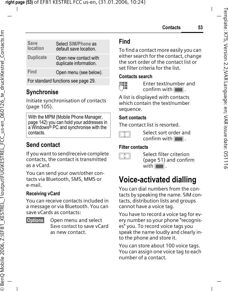 53Contactsright page (53) of EF81 KESTREL FCC us-en, (31.01.2006, 10:24)&copy; BenQ Mobile 2006, Z:\EF81_KESTREL_1\output\FUG\KESTREL_FCC_us-en_060126_te_druck\Kestrel_Contacts.fmTemplate: X75, Version 2.2;VAR Language: en; VAR issue date: 051116SynchroniseInitiate synchronisation of contacts (page 105).Send contactIf you want to send/receive complete contacts, the contact is transmitted as a vCard. You can send your own/other con-tacts via Bluetooth, SMS, MMS or e-mail.Receiving vCardYou can receive contacts included in a message or via Bluetooth. You can save vCards as contacts: &sect;Options&sect; Open menu and select Save contact to save vCard as new contact.FindTo find a contact more easily you can either search for the contact, change the sort order of the contact list or set filter criteria for the list.Contacts searchJEnter text/number and confirm with C.A list is displayed with contacts which contain the text/number sequence.Sort contactsThe contact list is resorted.ISelect sort order and confirm with C.Filter contactsISelect filter criterion (page 51) and confirm with C.Voice-activated diallingYou can dial numbers from the con-tacts by speaking the name. SIM con-tacts, distribution lists and groups cannot have a voice tag.You have to record a voice tag for ev-ery number so your phone "recognis-es" you. To record voice tags you speak the name loudly and clearly in-to the phone and store it.You can store about 100 voice tags. You can assign one voice tag to each number of a contact.Save location Select SIM/Phone as default save location. Duplicate Open new contact with duplicate information.Find Open menu (see below).For standard functions see page 29.With the MPM (Mobile Phone Manager, page 142) you can hold your addresses in a Windows&reg; PC and synchronise with the contacts.