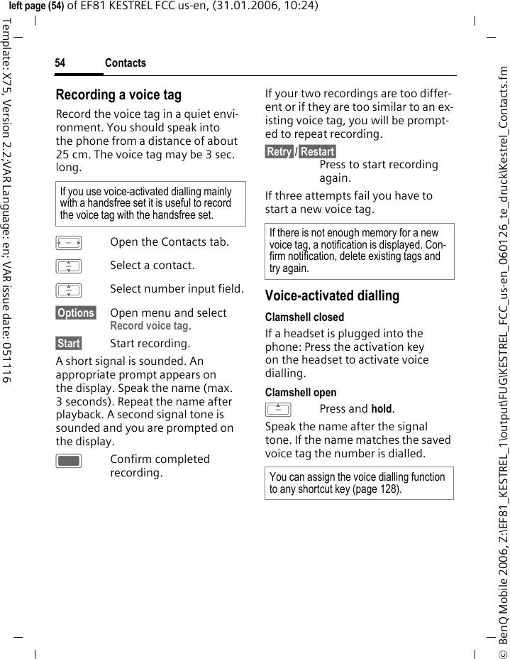 Contacts54&copy;  BenQ Mobile 2006, Z:\EF81_KESTREL_1\output\FUG\KESTREL_FCC_us-en_060126_te_druck\Kestrel_Contacts.fmleft page (54) of EF81 KESTREL FCC us-en, (31.01.2006, 10:24)Template: X75, Version 2.2;VAR Language: en; VAR issue date: 051116Recording a voice tagRecord the voice tag in a quiet envi-ronment. You should speak into the phone from a distance of about 25 cm. The voice tag may be 3 sec. long.FOpen the Contacts tab.ISelect a contact.ISelect number input field.&sect;Options&sect; Open menu and select Record voice tag. &sect;Start&sect; Start recording.A short signal is sounded. An appropriate prompt appears on the display. Speak the name (max. 3 seconds). Repeat the name after playback. A second signal tone is sounded and you are prompted on the display.CConfirm completed recording.If your two recordings are too differ-ent or if they are too similar to an ex-isting voice tag, you will be prompt-ed to repeat recording.&sect;Retry&sect;/&sect;Restart&sect;Press to start recording again.If three attempts fail you have to start a new voice tag.Voice-activated diallingClamshell closedIf a headset is plugged into the phone: Press the activation key on the headset to activate voice dialling.Clamshell openGPress and hold.Speak the name after the signal tone. If the name matches the saved voice tag the number is dialled.If you use voice-activated dialling mainly with a handsfree set it is useful to record the voice tag with the handsfree set.If there is not enough memory for a new voice tag, a notification is displayed. Con-firm notification, delete existing tags and try again.You can assign the voice dialling function to any shortcut key (page 128). 