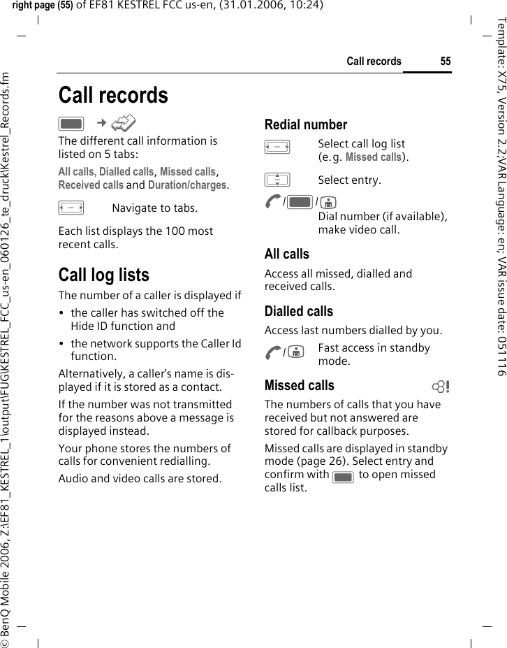 55Call recordsright page (55) of EF81 KESTREL FCC us-en, (31.01.2006, 10:24)&copy; BenQ Mobile 2006, Z:\EF81_KESTREL_1\output\FUG\KESTREL_FCC_us-en_060126_te_druck\Kestrel_Records.fmTemplate: X75, Version 2.2;VAR Language: en; VAR issue date: 051116Call recordsC &cent;P The different call information is listed on 5 tabs:All calls, Dialled calls, Missed calls, Received calls and Duration/charges. FNavigate to tabs.Each list displays the 100 most recent calls.Call log listsThe number of a caller is displayed if &bull; the caller has switched off the Hide ID function and &bull; the network supports the Caller Id function. Alternatively, a caller&rsquo;s name is dis-played if it is stored as a contact.If the number was not transmitted for the reasons above a message is displayed instead.Your phone stores the numbers of calls for convenient redialling. Audio and video calls are stored. Redial numberFSelect call log list (e.g. Missed calls).ISelect entry.A/C/jDial number (if available), make video call.All callsAccess all missed, dialled and received calls.Dialled callsAccess last numbers dialled by you.A/jFast access in standby mode.Missed calls bThe numbers of calls that you have received but not answered are stored for callback purposes.Missed calls are displayed in standby mode (page 26). Select entry and confirm with C to open missed calls list.