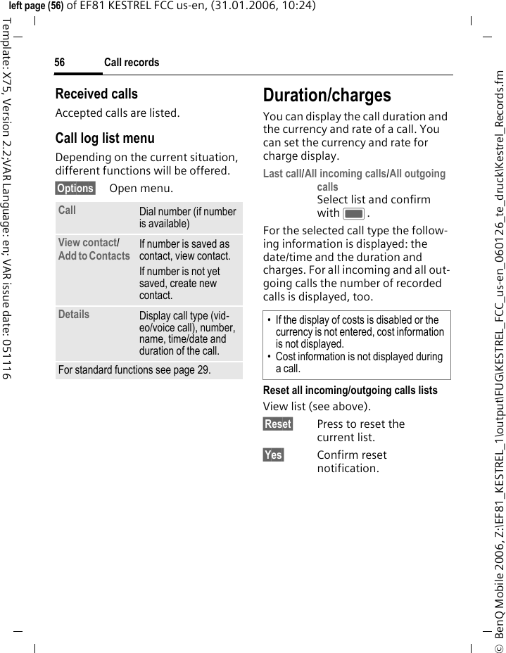 Call records56&copy;  BenQ Mobile 2006, Z:\EF81_KESTREL_1\output\FUG\KESTREL_FCC_us-en_060126_te_druck\Kestrel_Records.fmleft page (56) of EF81 KESTREL FCC us-en, (31.01.2006, 10:24)Template: X75, Version 2.2;VAR Language: en; VAR issue date: 051116Received callsAccepted calls are listed. Call log list menuDepending on the current situation, different functions will be offered. &sect;Options&sect; Open menu. Duration/chargesYou can display the call duration and the currency and rate of a call. You can set the currency and rate for charge display. Last call/All incoming calls/All outgoing calls Select list and confirm with C.For the selected call type the follow-ing information is displayed: the date/time and the duration and charges. For all incoming and all out-going calls the number of recorded calls is displayed, too.Reset all incoming/outgoing calls listsView list (see above).&sect;Reset&sect; Press to reset the current list. &sect;Yes&sect; Confirm reset notification.Call Dial number (if number is available)View contact/ Add to Contacts If number is saved as contact, view contact. If number is not yet saved, create new contact.Details Display call type (vid-eo/voice call), number, name, time/date and duration of the call. For standard functions see page 29.&bull; If the display of costs is disabled or the currency is not entered, cost information is not displayed. &bull; Cost information is not displayed during a call.