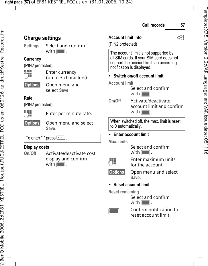 57Call recordsright page (57) of EF81 KESTREL FCC us-en, (31.01.2006, 10:24)&copy; BenQ Mobile 2006, Z:\EF81_KESTREL_1\output\FUG\KESTREL_FCC_us-en_060126_te_druck\Kestrel_Records.fmTemplate: X75, Version 2.2;VAR Language: en; VAR issue date: 051116Charge settingsSettings Select and confirm with C.Currency(PIN2 protected)JEnter currency (up to 3 characters).&sect;Options&sect; Open menu and select Save. Rate (PIN2 protected)JEnter per minute rate.&sect;Options&sect; Open menu and select Save. Display costsOn/Off Activate/deactivate cost display and confirm with C. Account limit info  b(PIN2 protected)&bull;Switch on/off account limit Account limit Select and confirm with C.On/Off Activate/deactivate account limit and confirm with C. &bull;Enter account limit Max. units Select and confirm with C.JEnter maximum units for the account.&sect;Options&sect; Open menu and select Save. &bull;Reset account limit Reset remaining Select and confirm with C.CConfirm notification to reset account limit.To enter "." press *. The account limit is not supperted by all SIM cards. If your SIM card does not support the account limit, an according notification is displayed. When switched off, the max. limit is reset to 0 automatically. 
