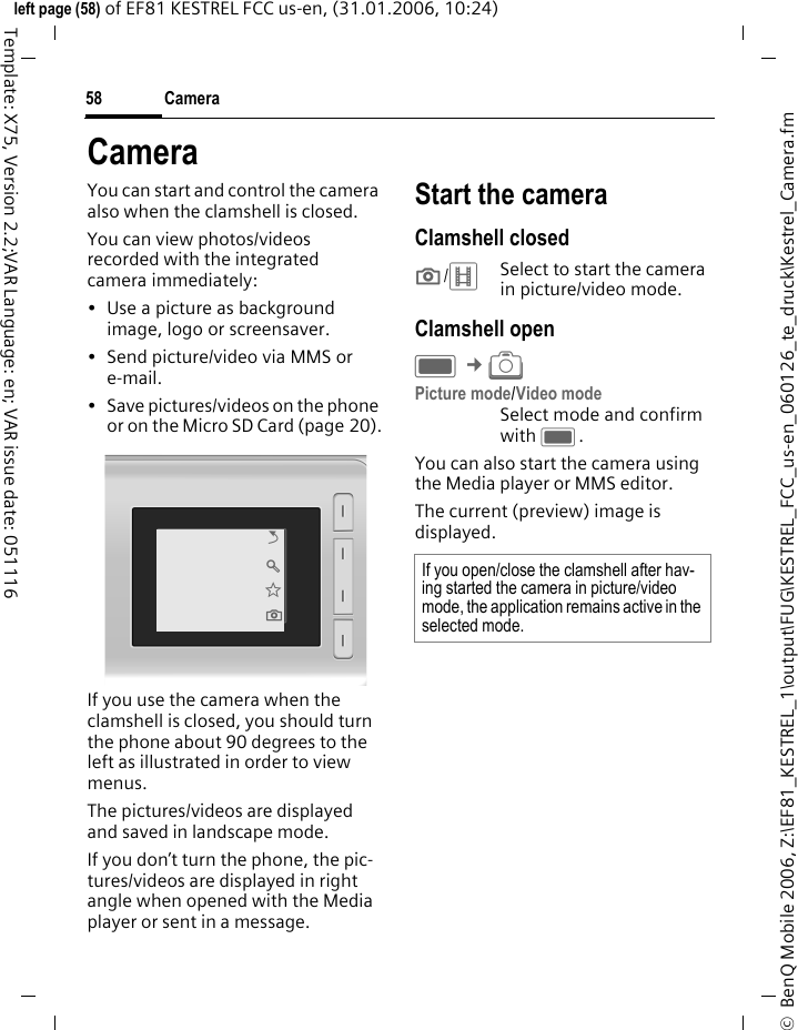Camera58&copy;  BenQ Mobile 2006, Z:\EF81_KESTREL_1\output\FUG\KESTREL_FCC_us-en_060126_te_druck\Kestrel_Camera.fmleft page (58) of EF81 KESTREL FCC us-en, (31.01.2006, 10:24)Template: X75, Version 2.2;VAR Language: en; VAR issue date: 051116CameraYou can start and control the camera also when the clamshell is closed.You can view photos/videos recorded with the integrated camera immediately:&bull; Use a picture as background image, logo or screensaver.&bull; Send picture/video via MMS or e-mail.&bull; Save pictures/videos on the phone or on the Micro SD Card (page 20).If you use the camera when the clamshell is closed, you should turn the phone about 90 degrees to the left as illustrated in order to view menus. The pictures/videos are displayed and saved in landscape mode. If you don&rsquo;t turn the phone, the pic-tures/videos are displayed in right angle when opened with the Media player or sent in a message.Start the cameraClamshell closed;/<Select to start the camera in picture/video mode.Clamshell openC &cent;R Picture mode/Video modeSelect mode and confirm with C.You can also start the camera using the Media player or MMS editor.The current (preview) image is displayed. &Ucirc; &Oslash; &Euml; ; If you open/close the clamshell after hav-ing started the camera in picture/video mode, the application remains active in the selected mode. 