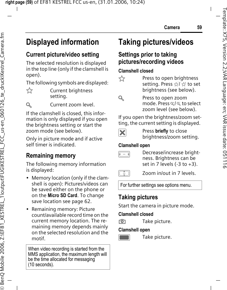 59Cameraright page (59) of EF81 KESTREL FCC us-en, (31.01.2006, 10:24)&copy; BenQ Mobile 2006, Z:\EF81_KESTREL_1\output\FUG\KESTREL_FCC_us-en_060126_te_druck\Kestrel_Camera.fmTemplate: X75, Version 2.2;VAR Language: en; VAR issue date: 051116Displayed informationCurrent picture/video settingThe selected resolution is displayed in the top line (only if the clamshell is open).The following symbols are displayed: &Euml;Current brightness setting.&Oslash;Current zoom level.If the clamshell is closed, this infor-mation is only displayed if you open the brightness setting or start the zoom mode (see below). Only in picture mode and if active self timer is indicated.Remaining memoryThe following memory information is displayed:&bull; Memory location (only if the clam-shell is open): Pictures/videos can be saved either on the phone or on the Micro SD Card. To change save location see page 62.&bull; Remaining memory: Picture count/available record time on the current memory location. The re-maining memory depends mainly on the selected resolution and the motif.Taking pictures/videosSettings prior to taking pictures/recording videosClamshell closed&Euml;Press to open brightness setting. Press &Igrave;/ &Iacute; to set brightness (see below).&Oslash;Press to open zoom mode. Press &Ugrave;/ &Uacute; to select zoom level (see below).If you open the brightness/zoom set-ting, the current setting is displayed. &micro;Press briefly to close brightness/zoom setting.Clamshell openFDecrease/increase bright-ness. Brightness can be set in 7 levels (-3 to +3).IZoom in/out in 7 levels.Taking picturesStart the camera in picture mode.Clamshell closed; Take picture. Clamshell openCTake picture. When video recording is started from the MMS application, the maximum length will be the time allocated for messaging (10 seconds). For further settings see options menu.