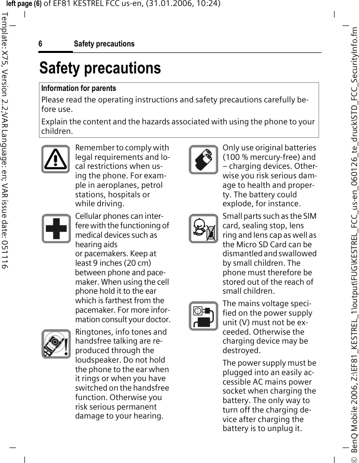 Safety precautions6&copy;  BenQ Mobile 2006, Z:\EF81_KESTREL_1\output\FUG\KESTREL_FCC_us-en_060126_te_druck\STD_FCC_SecurityInfo.fmleft page (6) of EF81 KESTREL FCC us-en, (31.01.2006, 10:24)Template: X75, Version 2.2;VAR Language: en; VAR issue date: 051116Safety precautionsInformation for parentsPlease read the operating instructions and safety precautions carefully be-fore use.Explain the content and the hazards associated with using the phone to your children.Remember to comply with legal requirements and lo-cal restrictions when us-ing the phone. For exam-ple in aeroplanes, petrol stations, hospitals or while driving.Cellular phones can inter-fere with the functioning of medical devices such as hearing aids or pacemakers. Keep at least 9 inches (20 cm) between phone and pace-maker. When using the cell phone hold it to the ear which is farthest from the pacemaker. For more infor-mation consult your doctor.Ringtones, info tones and handsfree talking are re-produced through the loudspeaker. Do not hold the phone to the ear when it rings or when you have switched on the handsfree function. Otherwise you risk serious permanent damage to your hearing.Only use original batteries (100 % mercury-free) and &ndash; charging devices. Other-wise you risk serious dam-age to health and proper-ty. The battery could explode, for instance.Small parts such as the SIM card, sealing stop, lens ring and lens cap as well as the Micro SD Card can be dismantled and swallowed by small children. The phone must therefore be stored out of the reach of small children.The mains voltage speci-fied on the power supply unit (V) must not be ex-ceeded. Otherwise the charging device may be destroyed.The power supply must be plugged into an easily ac-cessible AC mains power socket when charging the battery. The only way to turn off the charging de-vice after charging the battery is to unplug it. 