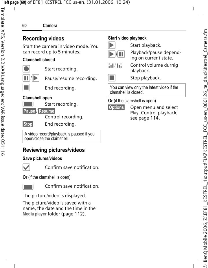 Camera60&copy;  BenQ Mobile 2006, Z:\EF81_KESTREL_1\output\FUG\KESTREL_FCC_us-en_060126_te_druck\Kestrel_Camera.fmleft page (60) of EF81 KESTREL FCC us-en, (31.01.2006, 10:24)Template: X75, Version 2.2;VAR Language: en; VAR issue date: 051116Recording videos Start the camera in video mode. You can record up to 5 minutes.Clamshell closed&Scaron; Start recording. &permil;/&circ;Pause/resume recording.&lsaquo;End recording.Clamshell openCStart recording. &sect;Pause&sect;/&sect;Resume&sect; Control recording.&sect;Stop&sect; End recording.Reviewing pictures/videosSave pictures/videos&sbquo;Confirm save notification.Or (if the clamshell is open)CConfirm save notification.The picture/video is displayed.The picture/video is saved with a name, the date and the time in the Media player folder (page 112). Start video playback &circ;Start playback.&circ;/&permil;Playback/pause depend-ing on current state.+/ -Control volume durnig playback.&lsaquo;Stop playback.Or (if the clamshell is open)&sect;Options&sect; Open menu and select Play. Control playback, see page 114. A video record/playback is paused if you open/close the clamshell.You can view only the latest video if the clamshell is closed. 