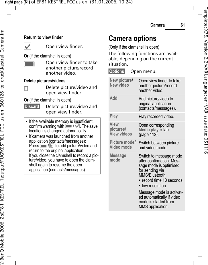 61Cameraright page (61) of EF81 KESTREL FCC us-en, (31.01.2006, 10:24)&copy; BenQ Mobile 2006, Z:\EF81_KESTREL_1\output\FUG\KESTREL_FCC_us-en_060126_te_druck\Kestrel_Camera.fmTemplate: X75, Version 2.2;VAR Language: en; VAR issue date: 051116Return to view finder&sbquo;Open view finder.Or (if the clamshell is open)COpen view finder to take another picture/record another video.Delete pictures/videos&Uuml;Delete picture/video and open view finder.Or (if the clamshell is open)&sect;Discard&sect; Delete picture/video and open view finder.Camera options(Only if the clamshell is open)The following functions are avail-able, depending on the current situation.&sect;Options&sect; Open menu.&bull; If the available memory is insufficient, confirm warning with C/&sbquo;. The save location is changed automatically.&bull; If camera was launched from another application (contacts/messages):Press C/&rsquo; to add picture/video and return to the original application. If you close the clamshell to record a pic-ture/video, you have to open the clam-shell again to resume the open application (contacts/messages).New picture/New video Open view finder to take another picture/record another video.Add Add picture/video to original application (contacts/messages).Play Play recorded video.View pictures/View videos Open corresponding Media player tab (page 112).Picture mode/Video mode  Switch between picture and video mode.Message mode Switch to message mode after confirmation. Mes-sage mode is optimised for sending via MMS/Bluetooth:&bull; record time 10 seconds&bull;low resolutionMessage mode is activat-ed automatically if video mode is started from MMS application.