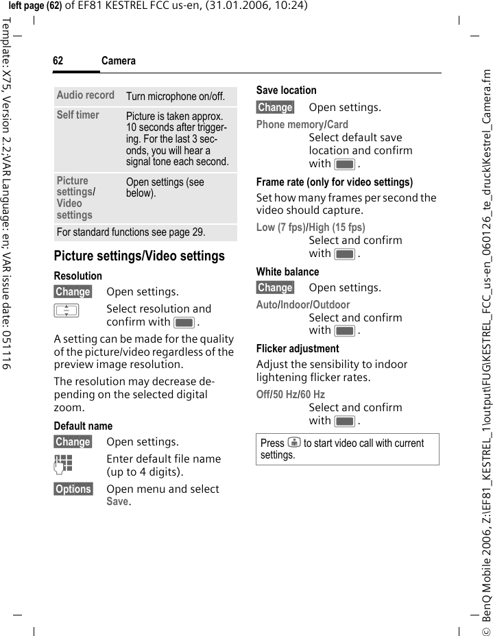 Camera62&copy;  BenQ Mobile 2006, Z:\EF81_KESTREL_1\output\FUG\KESTREL_FCC_us-en_060126_te_druck\Kestrel_Camera.fmleft page (62) of EF81 KESTREL FCC us-en, (31.01.2006, 10:24)Template: X75, Version 2.2;VAR Language: en; VAR issue date: 051116Picture settings/Video settingsResolution&sect;Change&sect; Open settings.ISelect resolution and confirm with C.A setting can be made for the quality of the picture/video regardless of the preview image resolution. The resolution may decrease de-pending on the selected digital zoom.Default name&sect;Change&sect; Open settings.JEnter default file name (up to 4 digits).&sect;Options&sect; Open menu and select Save.Save location&sect;Change&sect; Open settings.Phone memory/CardSelect default save location and confirm with C. Frame rate (only for video settings)Set how many frames per second the video should capture.Low (7 fps)/High (15 fps) Select and confirm with C. White balance &sect;Change&sect; Open settings.Auto/Indoor/OutdoorSelect and confirm with C. Flicker adjustmentAdjust the sensibility to indoor lightening flicker rates.Off/50 Hz/60 Hz Select and confirm with C. Audio record Turn microphone on/off.Self timer Picture is taken approx. 10 seconds after trigger-ing. For the last 3 sec-onds, you will hear a signal tone each second.Picture settings/Video settings Open settings (see below).For standard functions see page 29.Press j to start video call with current settings.