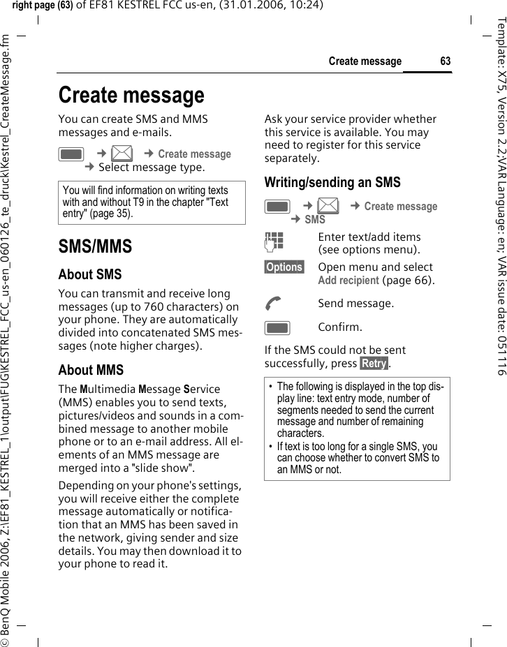 63Create messageright page (63) of EF81 KESTREL FCC us-en, (31.01.2006, 10:24)&copy; BenQ Mobile 2006, Z:\EF81_KESTREL_1\output\FUG\KESTREL_FCC_us-en_060126_te_druck\Kestrel_CreateMessage.fmTemplate: X75, Version 2.2;VAR Language: en; VAR issue date: 051116Create messageYou can create SMS and MMS messages and e-mails.C &cent;M &cent;Create message &cent;Select message type. SMS/MMSAbout SMSYou can transmit and receive long messages (up to 760 characters) on your phone. They are automatically divided into concatenated SMS mes-sages (note higher charges).About MMSThe Multimedia Message Service (MMS) enables you to send texts, pictures/videos and sounds in a com-bined message to another mobile phone or to an e-mail address. All el-ements of an MMS message are merged into a "slide show". Depending on your phone's settings, you will receive either the complete message automatically or notifica-tion that an MMS has been saved in the network, giving sender and size details. You may then download it to your phone to read it. Ask your service provider whether this service is available. You may need to register for this service separately.Writing/sending an SMSC &cent;M &cent;Create message &cent;SMSJEnter text/add items (see options menu). &sect;Options&sect; Open menu and select Add recipient (page 66).ASend message.CConfirm.If the SMS could not be sent successfully, press &sect;Retry&sect;.You will find information on writing texts with and without T9 in the chapter "Text entry" (page 35).&bull; The following is displayed in the top dis-play line: text entry mode, number of segments needed to send the current message and number of remaining characters.&bull; If text is too long for a single SMS, you can choose whether to convert SMS to an MMS or not.