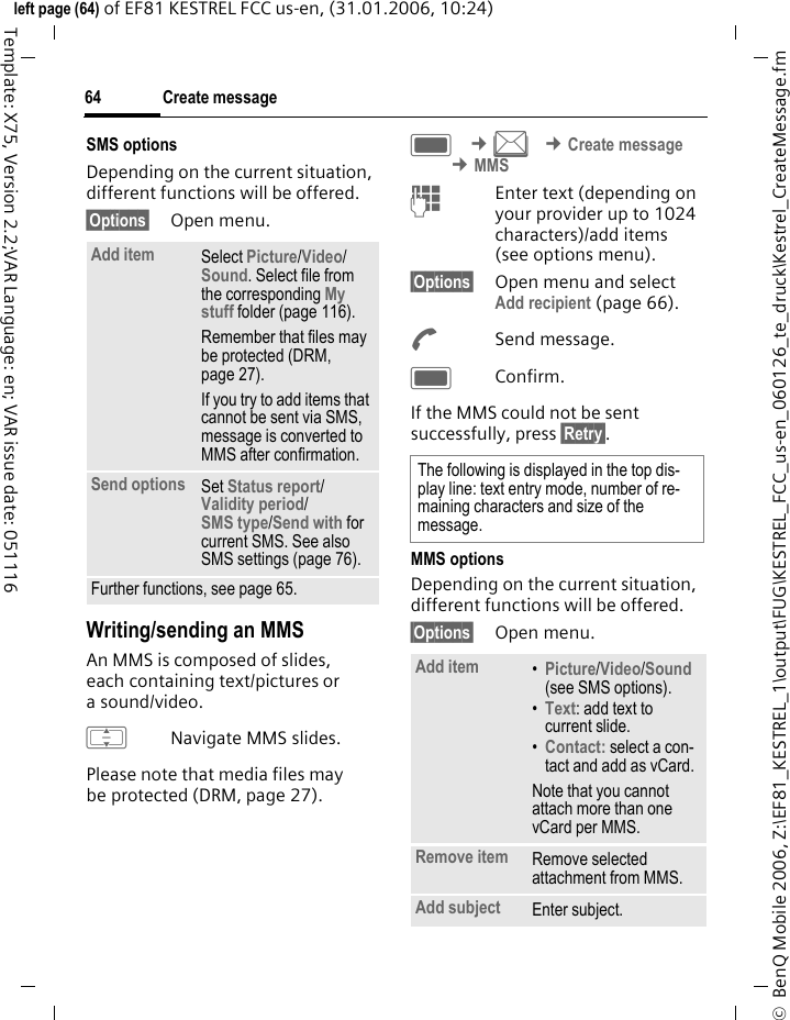 Create message64&copy;  BenQ Mobile 2006, Z:\EF81_KESTREL_1\output\FUG\KESTREL_FCC_us-en_060126_te_druck\Kestrel_CreateMessage.fmleft page (64) of EF81 KESTREL FCC us-en, (31.01.2006, 10:24)Template: X75, Version 2.2;VAR Language: en; VAR issue date: 051116SMS optionsDepending on the current situation, different functions will be offered.&sect;Options&sect; Open menu.Writing/sending an MMS An MMS is composed of slides, each containing text/pictures or asound/video. INavigate MMS slides.Please note that media files may be protected (DRM, page 27).C &cent;M &cent;Create message &cent;MMSJEnter text (depending on your provider up to 1024 characters)/add items (see options menu). &sect;Options&sect; Open menu and select Add recipient (page 66).ASend message.CConfirm.If the MMS could not be sent successfully, press &sect;Retry&sect;.MMS optionsDepending on the current situation, different functions will be offered.&sect;Options&sect; Open menu.Add item Select Picture/Video/ Sound. Select file from the corresponding My stuff folder (page 116). Remember that files may be protected (DRM, page 27).If you try to add items that cannot be sent via SMS, message is converted to MMS after confirmation.Send options Set Status report/ Validity period/ SMS type/Send with for current SMS. See also SMS settings (page 76).Further functions, see page 65.The following is displayed in the top dis-play line: text entry mode, number of re-maining characters and size of the message.Add item &bull;Picture/Video/Sound (see SMS options).&bull;Text: add text to current slide.&bull;Contact: select a con-tact and add as vCard.Note that you cannot attach more than one vCard per MMS.Remove item Remove selected attachment from MMS.Add subject Enter subject.