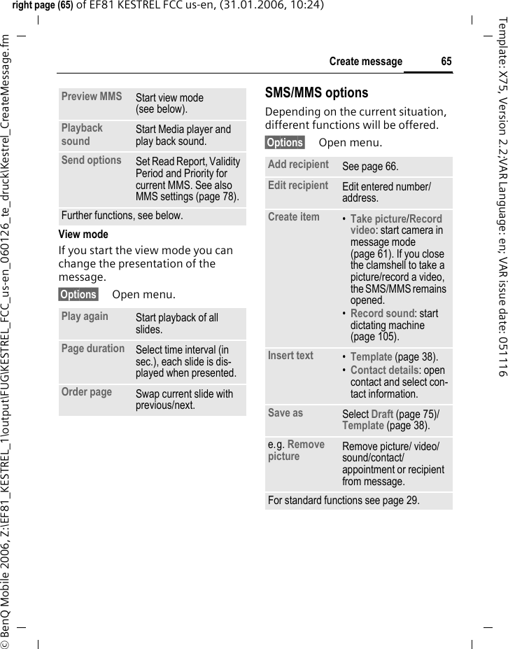 65Create messageright page (65) of EF81 KESTREL FCC us-en, (31.01.2006, 10:24)&copy; BenQ Mobile 2006, Z:\EF81_KESTREL_1\output\FUG\KESTREL_FCC_us-en_060126_te_druck\Kestrel_CreateMessage.fmTemplate: X75, Version 2.2;VAR Language: en; VAR issue date: 051116View modeIf you start the view mode you can change the presentation of the message.&sect;Options&sect; Open menu.SMS/MMS optionsDepending on the current situation, different functions will be offered.&sect;Options&sect; Open menu.Preview MMS Start view mode (see below).Playback sound Start Media player and play back sound.Send options Set Read Report, Validity Period and Priority for current MMS. See also MMS settings (page 78).Further functions, see below.Play again Start playback of all slides.Page duration Select time interval (in sec.), each slide is dis-played when presented.Order page Swap current slide with previous/next.Add recipient See page 66.Edit recipient Edit entered number/ address.Create item &bull;Take picture/Record video: start camera in message mode (page 61). If you close the clamshell to take a picture/record a video, the SMS/MMS remains opened.&bull;Record sound: start dictating machine (page 105).Insert text &bull;Template (page 38).&bull;Contact details: open contact and select con-tact information.Save as Select Draft (page 75)/ Template (page 38). e.g. Remove picture Remove picture/ video/ sound/contact/ appointment or recipient from message.For standard functions see page 29.