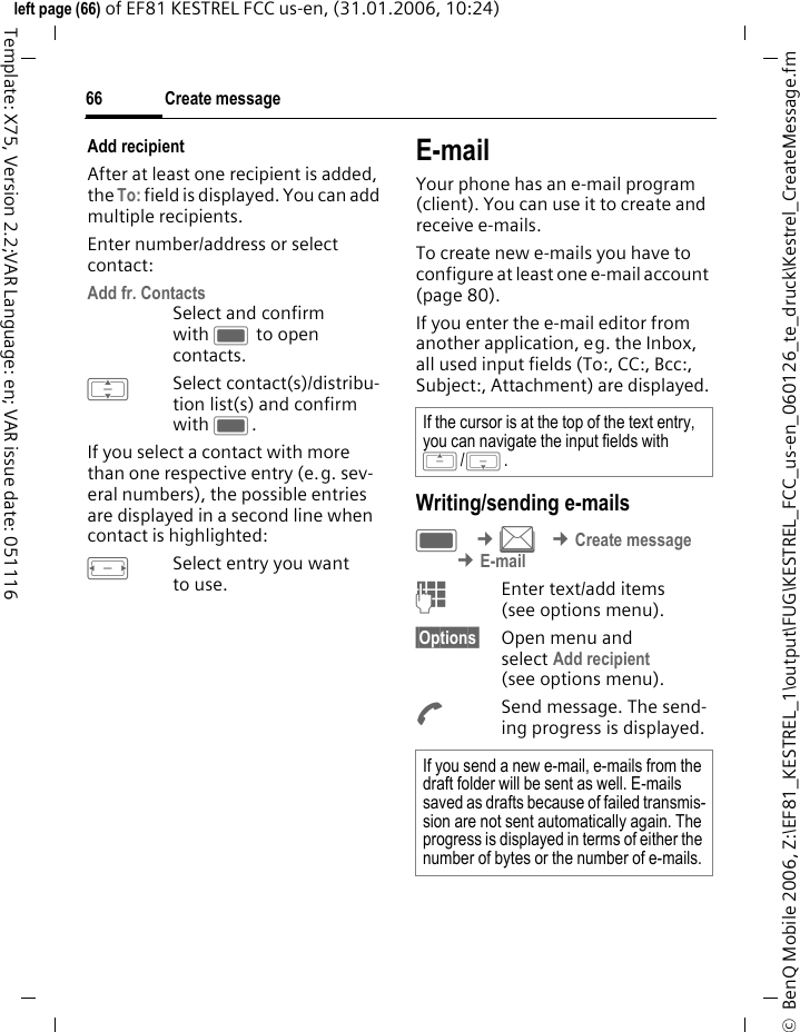Create message66&copy;  BenQ Mobile 2006, Z:\EF81_KESTREL_1\output\FUG\KESTREL_FCC_us-en_060126_te_druck\Kestrel_CreateMessage.fmleft page (66) of EF81 KESTREL FCC us-en, (31.01.2006, 10:24)Template: X75, Version 2.2;VAR Language: en; VAR issue date: 051116Add recipientAfter at least one recipient is added, the To: field is displayed. You can add multiple recipients. Enter number/address or select contact:Add fr. Contacts Select and confirm with C to open contacts.ISelect contact(s)/distribu-tion list(s) and confirm with C.If you select a contact with more than one respective entry (e.g. sev-eral numbers), the possible entries are displayed in a second line when contact is highlighted: FSelect entry you want to use.E-mailYour phone has an e-mail program (client). You can use it to create and receive e-mails.To create new e-mails you have to configure at least one e-mail account (page 80). If you enter the e-mail editor from another application, eg. the Inbox, all used input fields (To:, CC:, Bcc:, Subject:, Attachment) are displayed.Writing/sending e-mailsC &cent;M &cent;Create message &cent;E-mailJEnter text/add items (see options menu). &sect;Options&sect; Open menu and select Add recipient (see options menu).ASend message. The send-ing progress is displayed.If the cursor is at the top of the text entry, you can navigate the input fields with G/H.If you send a new e-mail, e-mails from the draft folder will be sent as well. E-mails saved as drafts because of failed transmis-sion are not sent automatically again. The progress is displayed in terms of either the number of bytes or the number of e-mails. 