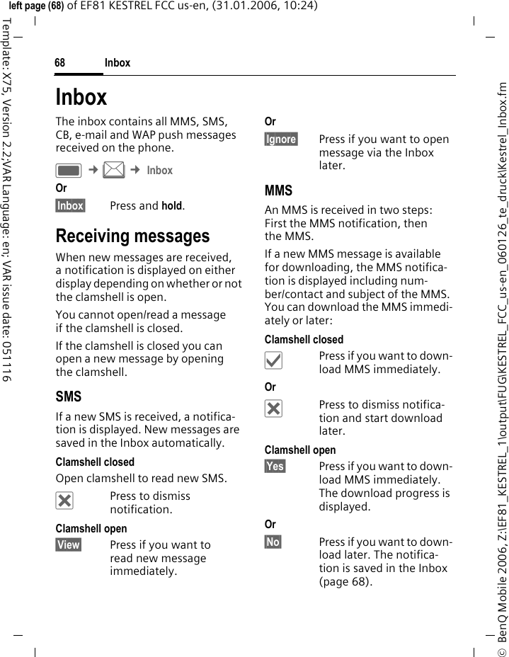 Inbox68&copy;  BenQ Mobile 2006, Z:\EF81_KESTREL_1\output\FUG\KESTREL_FCC_us-en_060126_te_druck\Kestrel_Inbox.fmleft page (68) of EF81 KESTREL FCC us-en, (31.01.2006, 10:24)Template: X75, Version 2.2;VAR Language: en; VAR issue date: 051116InboxThe inbox contains all MMS, SMS, CB, e-mail and WAP push messages received on the phone.C &cent;M &cent; InboxOr &sect;Inbox&sect; Press and hold.Receiving messagesWhen new messages are received, a notification is displayed on either display depending on whether or not the clamshell is open. You cannot open/read a message if the clamshell is closed. If the clamshell is closed you can open a new message by opening the clamshell.SMSIf a new SMS is received, a notifica-tion is displayed. New messages are saved in the Inbox automatically.Clamshell closedOpen clamshell to read new SMS. &micro;Press to dismiss notification.Clamshell open&sect;View&sect; Press if you want to read new message immediately.Or &sect;Ignore&sect; Press if you want to open message via the Inbox later.MMSAn MMS is received in two steps: First the MMS notification, then the MMS.If a new MMS message is available for downloading, the MMS notifica-tion is displayed including num-ber/contact and subject of the MMS. You can download the MMS immedi-ately or later:Clamshell closed&sbquo;Press if you want to down-load MMS immediately.Or &micro;Press to dismiss notifica-tion and start download later.Clamshell open&sect;Yes&sect; Press if you want to down-load MMS immediately. The download progress is displayed.Or &sect;No&sect; Press if you want to down-load later. The notifica-tion is saved in the Inbox (page 68).