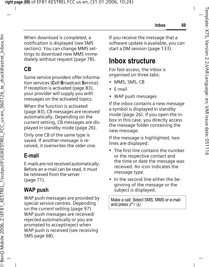 69Inboxright page (69) of EF81 KESTREL FCC us-en, (31.01.2006, 10:24)&copy; BenQ Mobile 2006, Z:\EF81_KESTREL_1\output\FUG\KESTREL_FCC_us-en_060126_te_druck\Kestrel_Inbox.fmTemplate: X75, Version 2.2;VAR Language: en; VAR issue date: 051116When download is completed, a notification is displayed (see SMS section). You can change MMS set-tings to download new MMS imme-diately without request (page 78).CBSome service providers offer informa-tion services (Cell Broadcast Service). If reception is activated (page 83), your provider will supply you with messages on the activated topics. When the function is activated (page 83), CB messages are received automatically. Depending on the current setting, CB messages are dis-played in standby mode (page 26).Only one CB of the same type is saved. If another message is re-ceived, it overwrites the older one. E-mailE-mails are not received automatically. Before an e-mail can be read, it must be retrieved from the server (page 71).WAP pushWAP push messages are provided by special service centres. Depending on the current setting (page 97) WAP push messages are received/ rejected automatically or you are prompted to accept/reject when WAP push is received (see receiving SMS page 68). If you receive the message that a software update is available, you can start a DM session (page 133).Inbox structureFor fast access, the inbox is organised on three tabs: &bull; MMS, SMS, CB&bull;E-mail&bull; WAP push messagesIf the inbox contains a new message a symbol is displayed in standby mode (page 26). If you open the in-box in this case, you directly access the message folder containing the new message. If the message is highlighted, two lines are displayed:&bull; The first line contains the number or the respective contact and the time or date the message was received. An icon indicates the message type. &bull; In the second line either the be-ginning of the message or the subject is displayed. Make a call: Select SMS, MMS or e-mail and press A/ j.