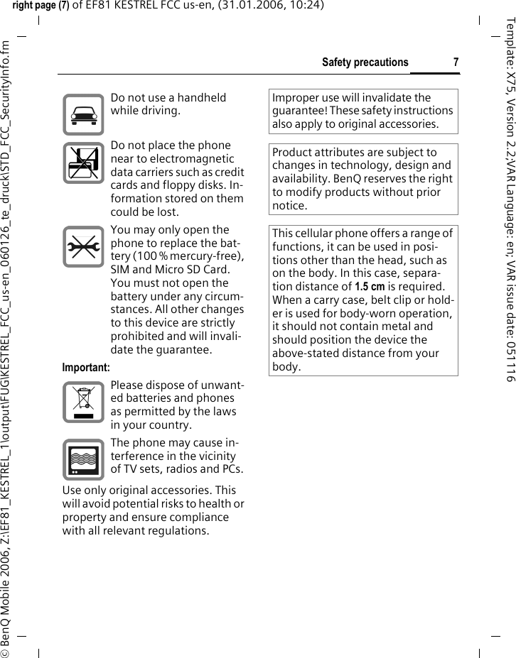 7Safety precautionsright page (7) of EF81 KESTREL FCC us-en, (31.01.2006, 10:24)&copy; BenQ Mobile 2006, Z:\EF81_KESTREL_1\output\FUG\KESTREL_FCC_us-en_060126_te_druck\STD_FCC_SecurityInfo.fmTemplate: X75, Version 2.2;VAR Language: en; VAR issue date: 051116Do not use a handheld while driving.Do not place the phone near to electromagnetic data carriers such as credit cards and floppy disks. In-formation stored on them could be lost.You may only open the phone to replace the bat-tery (100 % mercury-free), SIM and Micro SD Card. You must not open the battery under any circum-stances. All other changes to this device are strictly prohibited and will invali-date the guarantee.Important:Please dispose of unwant-ed batteries and phones as permitted by the laws in your country.The phone may cause in-terference in the vicinity of TV sets, radios and PCs.Use only original accessories. This will avoid potential risks to health or property and ensure compliance with all relevant regulations.Improper use will invalidate the guarantee! These safety instructions also apply to original accessories.Product attributes are subject to changes in technology, design and availability. BenQ reserves the right to modify products without prior notice.This cellular phone offers a range of functions, it can be used in posi-tions other than the head, such as on the body. In this case, separa-tion distance of 1.5 cm is required. When a carry case, belt clip or hold-er is used for body-worn operation, it should not contain metal and should position the device the above-stated distance from your body.
