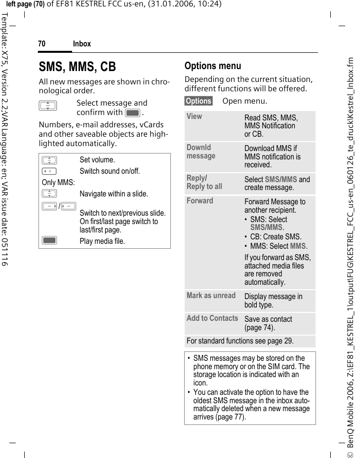 Inbox70&copy;  BenQ Mobile 2006, Z:\EF81_KESTREL_1\output\FUG\KESTREL_FCC_us-en_060126_te_druck\Kestrel_Inbox.fmleft page (70) of EF81 KESTREL FCC us-en, (31.01.2006, 10:24)Template: X75, Version 2.2;VAR Language: en; VAR issue date: 051116SMS, MMS, CBAll new messages are shown in chro-nological order.ISelect message and confirm with C.Numbers, e-mail addresses, vCards and other saveable objects are high-lighted automatically. Options menuDepending on the current situation, different functions will be offered. &sect;Options&sect; Open menu.ISet volume.*Switch sound on/off.Only MMS:INavigate within a slide.E/DSwitch to next/previous slide. On first/last page switch to last/first page. CPlay media file. View Read SMS, MMS, MMS Notification or CB.Downld message Download MMS if MMS notification is received.Reply/Reply to all  Select SMS/MMS and create message.Forward Forward Message to another recipient.&bull;SMS: Select SMS/MMS.&bull; CB: Create SMS.&bull; MMS: Select MMS. If you forward as SMS, attached media files are removed automatically. Mark as unread Display message in bold type.Add to Contacts Save as contact (page 74). For standard functions see page 29.&bull; SMS messages may be stored on the phone memory or on the SIM card. The storage location is indicated with an icon.&bull; You can activate the option to have the oldest SMS message in the inbox auto-matically deleted when a new message arrives (page 77). 
