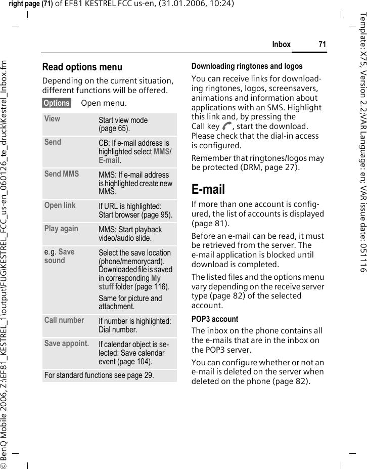 71Inboxright page (71) of EF81 KESTREL FCC us-en, (31.01.2006, 10:24)&copy; BenQ Mobile 2006, Z:\EF81_KESTREL_1\output\FUG\KESTREL_FCC_us-en_060126_te_druck\Kestrel_Inbox.fmTemplate: X75, Version 2.2;VAR Language: en; VAR issue date: 051116Read options menuDepending on the current situation, different functions will be offered. &sect;Options&sect; Open menu.Downloading ringtones and logosYou can receive links for download-ing ringtones, logos, screensavers, animations and information about applications with an SMS. Highlight this link and, by pressing the Call key A, start the download. Please check that the dial-in access is configured.Remember that ringtones/logos may be protected (DRM, page 27).E-mailIf more than one account is config-ured, the list of accounts is displayed (page 81). Before an e-mail can be read, it must be retrieved from the server. The e-mail application is blocked until download is completed.The listed files and the options menu vary depending on the receive server type (page 82) of the selected account.POP3 accountThe inbox on the phone contains all the e-mails that are in the inbox on the POP3 server. You can configure whether or not an e-mail is deleted on the server when deleted on the phone (page 82).View Start view mode (page 65).Send CB: If e-mail address is highlighted select MMS/ E-mail.Send MMS MMS: If e-mail address is highlighted create new MMS. Open link If URL is highlighted: Start browser (page 95).Play again MMS: Start playback video/audio slide.e.g. Save sound Select the save location (phone/memorycard). Downloaded file is saved in corresponding My stuff folder (page 116).Same for picture and attachment.Call number If number is highlighted: Dial number.Save appoint. If calendar object is se-lected: Save calendar event (page 104).For standard functions see page 29.