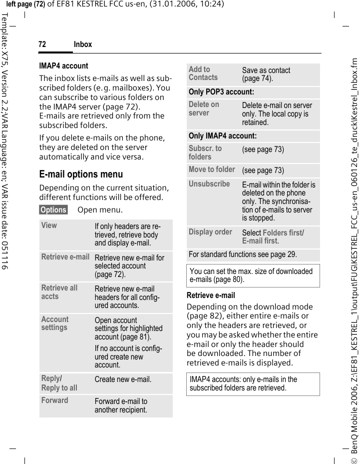Inbox72&copy;  BenQ Mobile 2006, Z:\EF81_KESTREL_1\output\FUG\KESTREL_FCC_us-en_060126_te_druck\Kestrel_Inbox.fmleft page (72) of EF81 KESTREL FCC us-en, (31.01.2006, 10:24)Template: X75, Version 2.2;VAR Language: en; VAR issue date: 051116IMAP4 accountThe inbox lists e-mails as well as sub-scribed folders (e.g. mailboxes). You can subscribe to various folders on the IMAP4 server (page 72). E-mails are retrieved only from the subscribed folders. If you delete e-mails on the phone, they are deleted on the server automatically and vice versa.E-mail options menuDepending on the current situation, different functions will be offered. &sect;Options&sect; Open menu.Retrieve e-mailDepending on the download mode (page 82), either entire e-mails or only the headers are retrieved, or you may be asked whether the entire e-mail or only the header should be downloaded. The number of retrieved e-mails is displayed. View If only headers are re-trieved, retrieve body and display e-mail.Retrieve e-mail Retrieve new e-mail for selected account (page 72). Retrieve all accts Retrieve new e-mail headers for all config-ured accounts.Account settings Open account settings for highlighted account (page 81). If no account is config-ured create new account.Reply/Reply to all Create new e-mail.Forward Forward e-mail to another recipient.Add to Contacts Save as contact (page 74). Only POP3 account:Delete on server Delete e-mail on server only. The local copy is retained.Only IMAP4 account:Subscr. to folders (see page 73)Move to folder  (see page 73)Unsubscribe  E-mail within the folder is deleted on the phone only. The synchronisa-tion of e-mails to server is stopped.Display order Select Folders first/E-mail first.For standard functions see page 29.You can set the max. size of downloaded e-mails (page 80).IMAP4 accounts: only e-mails in the subscribed folders are retrieved. 