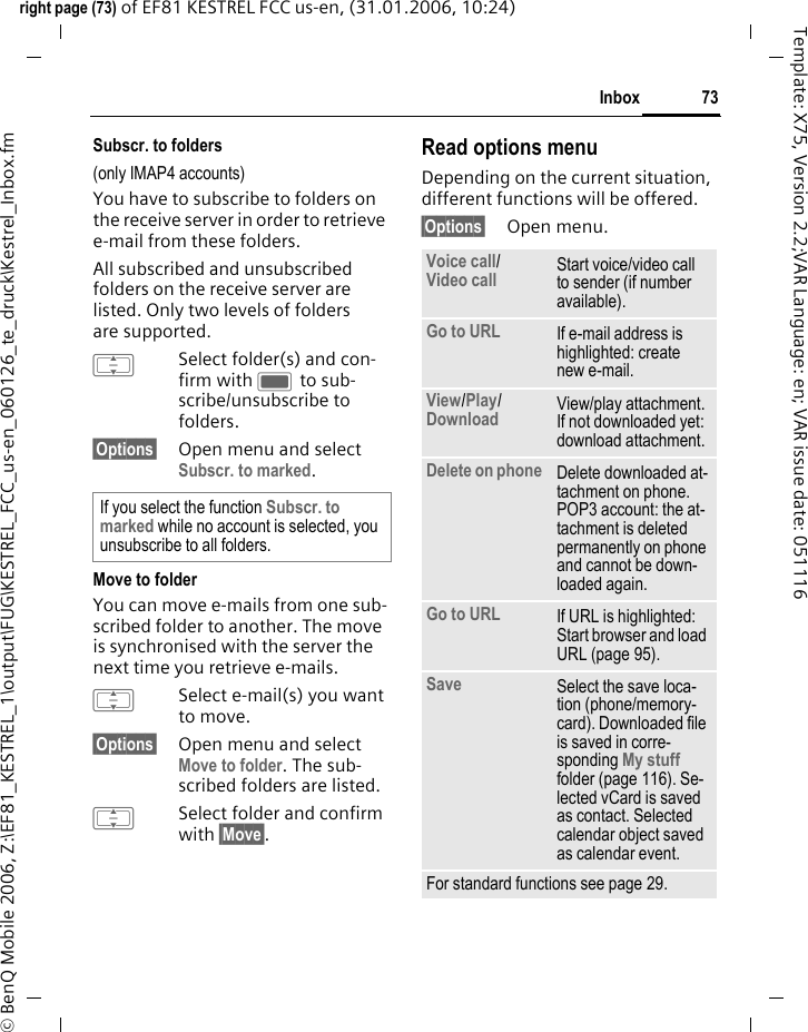 73Inboxright page (73) of EF81 KESTREL FCC us-en, (31.01.2006, 10:24)&copy; BenQ Mobile 2006, Z:\EF81_KESTREL_1\output\FUG\KESTREL_FCC_us-en_060126_te_druck\Kestrel_Inbox.fmTemplate: X75, Version 2.2;VAR Language: en; VAR issue date: 051116Subscr. to folders(only IMAP4 accounts)You have to subscribe to folders on the receive server in order to retrieve e-mail from these folders.All subscribed and unsubscribed folders on the receive server are listed. Only two levels of folders are supported.ISelect folder(s) and con-firm with C to sub-scribe/unsubscribe to folders.&sect;Options&sect; Open menu and select Subscr. to marked.Move to folderYou can move e-mails from one sub-scribed folder to another. The move is synchronised with the server the next time you retrieve e-mails.ISelect e-mail(s) you want to move. &sect;Options&sect; Open menu and select Move to folder. The sub-scribed folders are listed.ISelect folder and confirm with &sect;Move&sect;.Read options menuDepending on the current situation, different functions will be offered. &sect;Options&sect; Open menu.If you select the function Subscr. to marked while no account is selected, you unsubscribe to all folders.Voice call/Video call  Start voice/video call to sender (if number available). Go to URL If e-mail address is highlighted: create new e-mail. View/Play/ Download  View/play attachment. If not downloaded yet: download attachment.Delete on phone  Delete downloaded at-tachment on phone. POP3 account: the at-tachment is deleted permanently on phone and cannot be down-loaded again.Go to URL If URL is highlighted: Start browser and load URL (page 95).Save  Select the save loca-tion (phone/memory-card). Downloaded file is saved in corre-sponding My stuff folder (page 116). Se-lected vCard is saved as contact. Selected calendar object saved as calendar event.For standard functions see page 29.