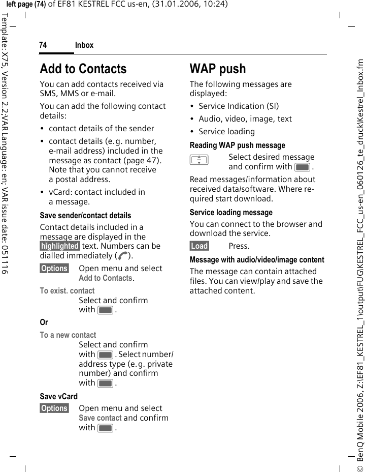 Inbox74&copy;  BenQ Mobile 2006, Z:\EF81_KESTREL_1\output\FUG\KESTREL_FCC_us-en_060126_te_druck\Kestrel_Inbox.fmleft page (74) of EF81 KESTREL FCC us-en, (31.01.2006, 10:24)Template: X75, Version 2.2;VAR Language: en; VAR issue date: 051116Add to ContactsYou can add contacts received via SMS, MMS or e-mail. You can add the following contact details: &bull; contact details of the sender &bull; contact details (e.g. number, e-mail address) included in the message as contact (page 47).Note that you cannot receive a postal address. &bull; vCard: contact included in a message.Save sender/contact detailsContact details included in a message are displayed in the &sect;highlighted&sect; text. Numbers can be dialled immediately (A).&sect;Options&sect; Open menu and select Add to Contacts.To exist. contactSelect and confirm with C.Or To a new contactSelect and confirm with C. Select number/ address type (e.g. private number) and confirm with C.Save vCard&sect;Options&sect; Open menu and select Save contact and confirm with C.WAP pushThe following messages are displayed:&bull;Service Indication (SI)&bull; Audio, video, image, text&bull; Service loading Reading WAP push messageISelect desired message and confirm with C.Read messages/information about received data/software. Where re-quired start download.Service loading messageYou can connect to the browser and download the service.&sect;Load&sect; Press.Message with audio/video/image contentThe message can contain attached files. You can view/play and save the attached content.