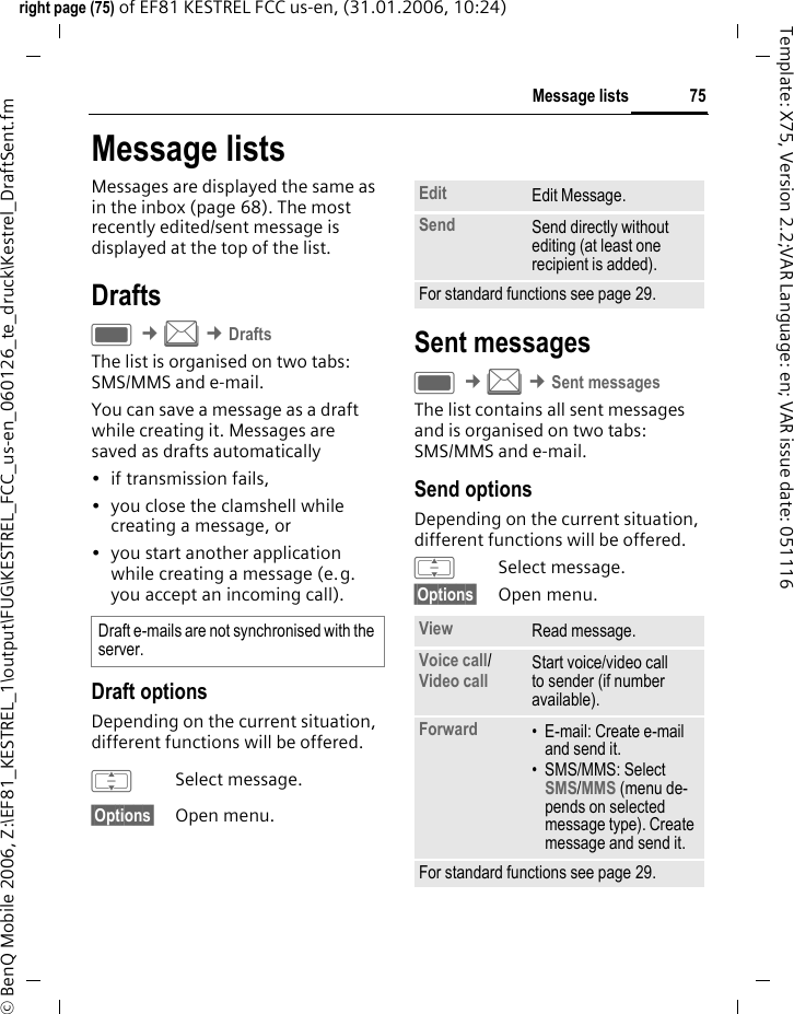 75Message listsright page (75) of EF81 KESTREL FCC us-en, (31.01.2006, 10:24)&copy; BenQ Mobile 2006, Z:\EF81_KESTREL_1\output\FUG\KESTREL_FCC_us-en_060126_te_druck\Kestrel_DraftSent.fmTemplate: X75, Version 2.2;VAR Language: en; VAR issue date: 051116Message listsMessages are displayed the same as in the inbox (page 68). The most recently edited/sent message is displayed at the top of the list.DraftsC &cent;M &cent;DraftsThe list is organised on two tabs: SMS/MMS and e-mail. You can save a message as a draft while creating it. Messages are saved as drafts automatically&bull; if transmission fails, &bull; you close the clamshell while creating a message, or &bull; you start another application while creating a message (e.g. you accept an incoming call).Draft optionsDepending on the current situation, different functions will be offered. ISelect message.&sect;Options&sect; Open menu.Sent messages C &cent;M &cent;Sent messagesThe list contains all sent messages and is organised on two tabs: SMS/MMS and e-mail. Send optionsDepending on the current situation, different functions will be offered. ISelect message.&sect;Options&sect; Open menu.Draft e-mails are not synchronised with the server. Edit Edit Message.Send Send directly without editing (at least one recipient is added).For standard functions see page 29.View Read message.Voice call/ Video call Start voice/video call to sender (if number available). Forward &bull; E-mail: Create e-mail and send it. &bull; SMS/MMS: Select SMS/MMS (menu de-pends on selected message type). Create message and send it. For standard functions see page 29.