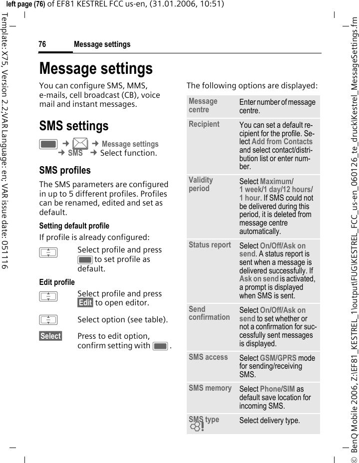 Message settings76&copy;  BenQ Mobile 2006, Z:\EF81_KESTREL_1\output\FUG\KESTREL_FCC_us-en_060126_te_druck\Kestrel_MessageSettings.fmleft page (76) of EF81 KESTREL FCC us-en, (31.01.2006, 10:51)Template: X75, Version 2.2;VAR Language: en; VAR issue date: 051116Message settingsYou can configure SMS, MMS, e-mails, cell broadcast (CB), voice mail and instant messages. SMS settingsC &cent;M &cent;Message settings &cent;SMS &cent;Select function. SMS profiles The SMS parameters are configured in up to 5 different profiles. Profiles can be renamed, edited and set as default.Setting default profileIf profile is already configured: ISelect profile and press Cto set profile as default.Edit profile ISelect profile and press &sect;Edit&sect; to open editor.ISelect option (see table). &sect;Select&sect; Press to edit option, confirm setting with C.The following options are displayed:Message centre Enter number of message centre.Recipient You can set a default re-cipient for the profile. Se-lect Add from Contacts and select contact/distri-bution list or enter num-ber. Validity period Select Maximum/1 week/1 day/12 hours/1 hour. If SMS could not be delivered during this period, it is deleted from message centre automatically.Status report Select On/Off/Ask on send. A status report is sent when a message is delivered successfully. If Ask on send is activated, a prompt is displayed when SMS is sent. Send confirmation Select On/Off/Ask on send to set whether or not a confirmation for suc-cessfully sent messages is displayed.SMS access Select GSM/GPRS mode for sending/receiving SMS. SMS memory Select Phone/SIM as default save location for incoming SMS. SMS type = Select delivery type. 