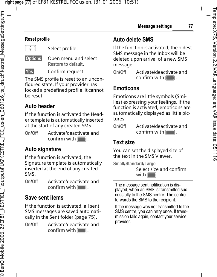 77Message settingsright page (77) of EF81 KESTREL FCC us-en, (31.01.2006, 10:51)&copy; BenQ Mobile 2006, Z:\EF81_KESTREL_1\output\FUG\KESTREL_FCC_us-en_060126_te_druck\Kestrel_MessageSettings.fmTemplate: X75, Version 2.2;VAR Language: en; VAR issue date: 051116Reset profile ISelect profile.&sect;Options&sect; Open menu and select Restore to default. &sect;Yes&sect; Confirm request.The SMS profile is reset to an uncon-figured state. If your provider has locked a predefined profile, it cannot be reset.Auto headerIf the function is activated the Head-er template is automatically inserted at the start of any created SMS.On/Off Activate/deactivate and confirm with C.Auto signatureIf the function is activated, the Signature template is automatically inserted at the end of any created SMS.On/Off Activate/deactivate and confirm with C.Save sent itemsIf the function is activated, all sent SMS messages are saved automati-cally in the Sent folder (page 75).On/Off Activate/deactivate and confirm with C.Auto delete SMSIf the function is activated, the oldest SMS message in the Inbox will be deleted upon arrival of a new SMS message. On/Off Activate/deactivate and confirm with C.Emoticons Emoticons are little symbols (Smi-lies) expressing your feelings. If the function is activated, emoticons are automatically displayed as little pic-tures. On/Off Activate/deactivate and confirm with C.Text sizeYou can set the displayed size of the text in the SMS Viewer.Small/Standard/LargeSelect size and confirm with C.The message sent notification is dis-played, when an SMS is transmitted suc-cessfully to the SMS centre. The centre forwards the SMS to the recipient. If the message was not transmitted to the SMS centre, you can retry once. If trans-mission fails again, contact your service provider. 