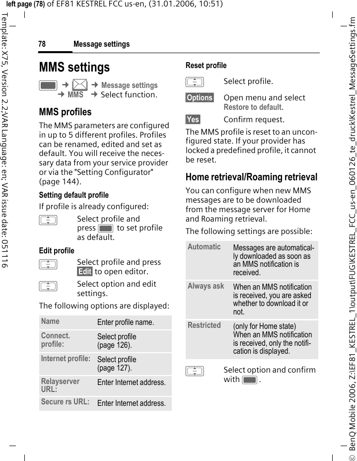 Message settings78&copy;  BenQ Mobile 2006, Z:\EF81_KESTREL_1\output\FUG\KESTREL_FCC_us-en_060126_te_druck\Kestrel_MessageSettings.fmleft page (78) of EF81 KESTREL FCC us-en, (31.01.2006, 10:51)Template: X75, Version 2.2;VAR Language: en; VAR issue date: 051116MMS settingsC &cent;M &cent;Message settings &cent;MMS &cent;Select function. MMS profilesThe MMS parameters are configured in up to 5 different profiles. Profiles can be renamed, edited and set as default. You will receive the neces-sary data from your service provider or via the "Setting Configurator" (page 144).Setting default profileIf profile is already configured: ISelect profile and press C to set profile as default.Edit profileISelect profile and press &sect;Edit&sect; to open editor.ISelect option and edit settings. The following options are displayed:Reset profile ISelect profile.&sect;Options&sect; Open menu and select Restore to default. &sect;Yes&sect; Confirm request.The MMS profile is reset to an uncon-figured state. If your provider has locked a predefined profile, it cannot be reset.Home retrieval/Roaming retrievalYou can configure when new MMS messages are to be downloaded from the message server for Home and Roaming retrieval.The following settings are possible:ISelect option and confirm with C.Name Enter profile name.Connect. profile: Select profile (page 126). Internet profile: Select profile (page 127). Relayserver URL: Enter Internet address.Secure rs URL: Enter Internet address.Automatic Messages are automatical-ly downloaded as soon as an MMS notification is received.Always ask When an MMS notification is received, you are asked whether to download it or not.Restricted (only for Home state) When an MMS notification is received, only the notifi-cation is displayed.