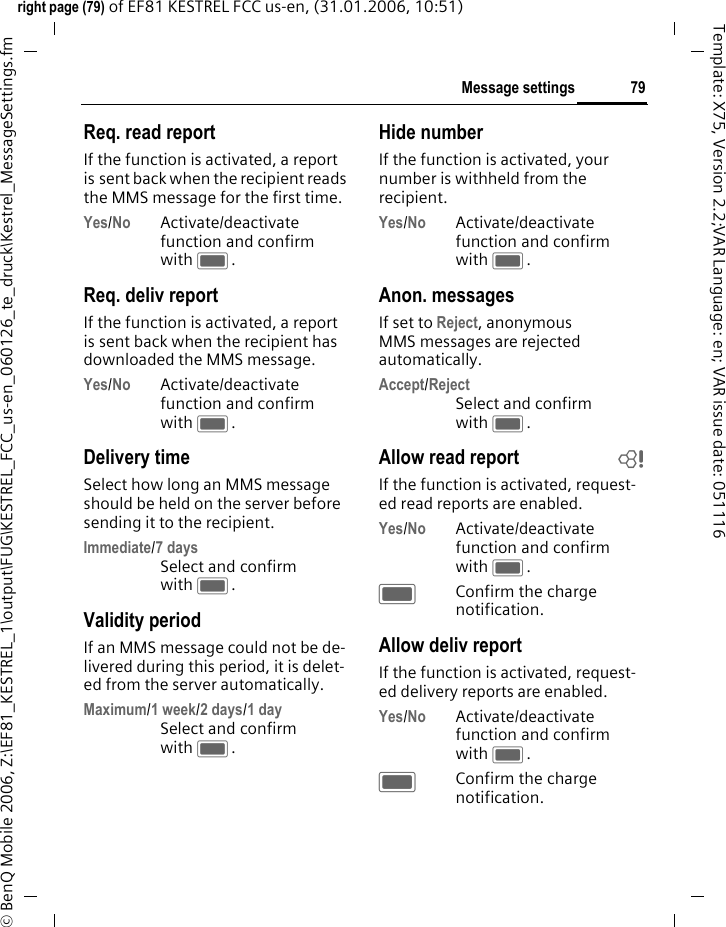 79Message settingsright page (79) of EF81 KESTREL FCC us-en, (31.01.2006, 10:51)&copy; BenQ Mobile 2006, Z:\EF81_KESTREL_1\output\FUG\KESTREL_FCC_us-en_060126_te_druck\Kestrel_MessageSettings.fmTemplate: X75, Version 2.2;VAR Language: en; VAR issue date: 051116Req. read reportIf the function is activated, a report is sent back when the recipient reads the MMS message for the first time.Yes/No Activate/deactivate function and confirm with C.Req. deliv reportIf the function is activated, a report is sent back when the recipient has downloaded the MMS message.Yes/No Activate/deactivate function and confirm with C.Delivery timeSelect how long an MMS message should be held on the server before sending it to the recipient.Immediate/7 daysSelect and confirm with C.Validity periodIf an MMS message could not be de-livered during this period, it is delet-ed from the server automatically.Maximum/1 week/2 days/1 daySelect and confirm with C.Hide numberIf the function is activated, your number is withheld from the recipient.Yes/No Activate/deactivate function and confirm with C.Anon. messagesIf set to Reject, anonymous MMS messages are rejected automatically.Accept/RejectSelect and confirm with C.Allow read report bIf the function is activated, request-ed read reports are enabled.Yes/No Activate/deactivate function and confirm with C.CConfirm the charge notification. Allow deliv reportIf the function is activated, request-ed delivery reports are enabled.Yes/No Activate/deactivate function and confirm with C.CConfirm the charge notification. 