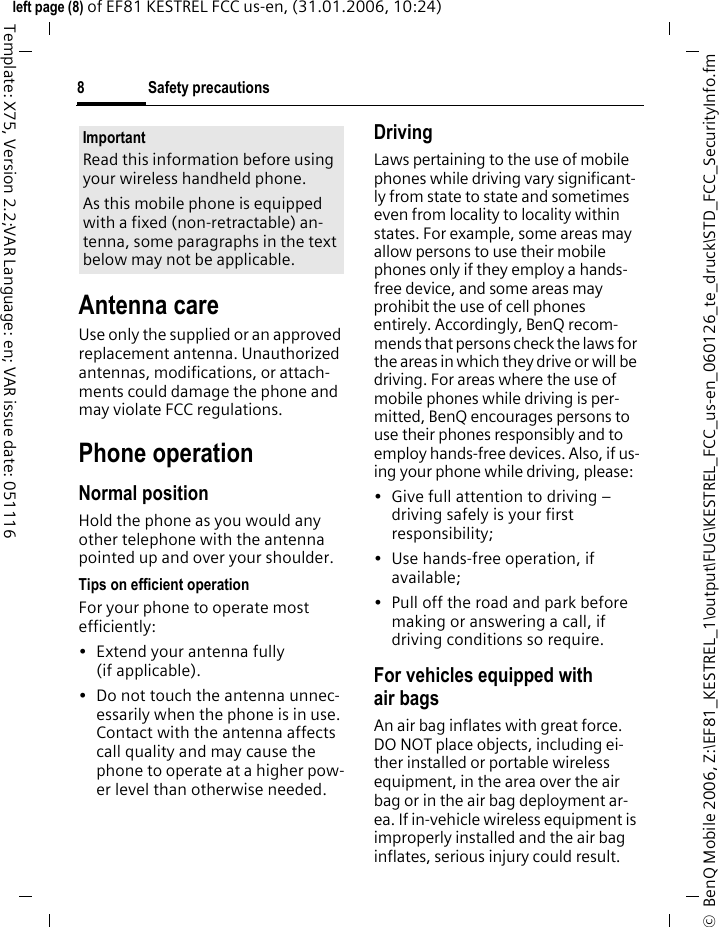 Safety precautions8&copy;  BenQ Mobile 2006, Z:\EF81_KESTREL_1\output\FUG\KESTREL_FCC_us-en_060126_te_druck\STD_FCC_SecurityInfo.fmleft page (8) of EF81 KESTREL FCC us-en, (31.01.2006, 10:24)Template: X75, Version 2.2;VAR Language: en; VAR issue date: 051116Antenna careUse only the supplied or an approved replacement antenna. Unauthorized antennas, modifications, or attach-ments could damage the phone and may violate FCC regulations.Phone operationNormal positionHold the phone as you would any other telephone with the antenna pointed up and over your shoulder.Tips on efficient operationFor your phone to operate most efficiently:&bull; Extend your antenna fully (if applicable).&bull; Do not touch the antenna unnec-essarily when the phone is in use. Contact with the antenna affects call quality and may cause the phone to operate at a higher pow-er level than otherwise needed.DrivingLaws pertaining to the use of mobile phones while driving vary significant-ly from state to state and sometimes even from locality to locality within states. For example, some areas may allow persons to use their mobile phones only if they employ a hands-free device, and some areas may prohibit the use of cell phones entirely. Accordingly, BenQ recom-mends that persons check the laws for the areas in which they drive or will be driving. For areas where the use of mobile phones while driving is per-mitted, BenQ encourages persons to use their phones responsibly and to employ hands-free devices. Also, if us-ing your phone while driving, please:&bull; Give full attention to driving &ndash; driving safely is your first responsibility;&bull; Use hands-free operation, if available;&bull; Pull off the road and park before making or answering a call, if driving conditions so require.For vehicles equipped with air bagsAn air bag inflates with great force. DO NOT place objects, including ei-ther installed or portable wireless equipment, in the area over the air bag or in the air bag deployment ar-ea. If in-vehicle wireless equipment is improperly installed and the air bag inflates, serious injury could result.ImportantRead this information before using your wireless handheld phone.As this mobile phone is equipped with a fixed (non-retractable) an-tenna, some paragraphs in the text below may not be applicable. 