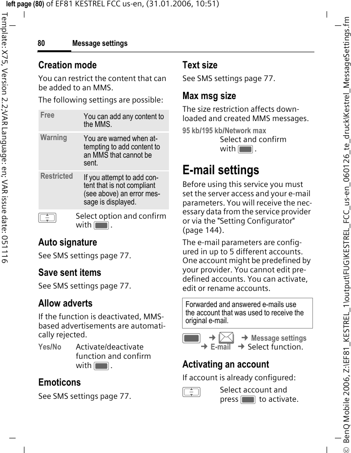 Message settings80&copy;  BenQ Mobile 2006, Z:\EF81_KESTREL_1\output\FUG\KESTREL_FCC_us-en_060126_te_druck\Kestrel_MessageSettings.fmleft page (80) of EF81 KESTREL FCC us-en, (31.01.2006, 10:51)Template: X75, Version 2.2;VAR Language: en; VAR issue date: 051116Creation modeYou can restrict the content that can be added to an MMS.The following settings are possible:ISelect option and confirm with C.Auto signatureSee SMS settings page 77.Save sent itemsSee SMS settings page 77.Allow advertsIf the function is deactivated, MMS-based advertisements are automati-cally rejected.Yes/No Activate/deactivate function and confirm with C.EmoticonsSee SMS settings page 77.Text sizeSee SMS settings page 77.Max msg sizeThe size restriction affects down-loaded and created MMS messages.95 kb/195 kb/Network max Select and confirm with C.E-mail settingsBefore using this service you must set the server access and your e-mail parameters. You will receive the nec-essary data from the service provider or via the "Setting Configurator" (page 144). The e-mail parameters are config-ured in up to 5 different accounts. One account might be predefined by your provider. You cannot edit pre-defined accounts. You can activate, edit or rename accounts.C &cent;M &cent;Message settings &cent;E-mail &cent;Select function. Activating an accountIf account is already configured: ISelect account and press C to activate.Free You can add any content to the MMS.Warning You are warned when at-tempting to add content to an MMS that cannot be sent.Restricted If you attempt to add con-tent that is not compliant (see above) an error mes-sage is displayed.Forwarded and answered e-mails use the account that was used to receive the original e-mail.