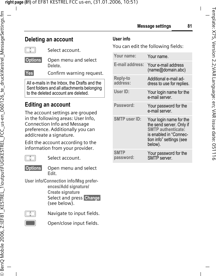 81Message settingsright page (81) of EF81 KESTREL FCC us-en, (31.01.2006, 10:51)&copy; BenQ Mobile 2006, Z:\EF81_KESTREL_1\output\FUG\KESTREL_FCC_us-en_060126_te_druck\Kestrel_MessageSettings.fmTemplate: X75, Version 2.2;VAR Language: en; VAR issue date: 051116Deleting an accountISelect account.&sect;Options&sect; Open menu and select Delete. &sect;Yes&sect; Confirm warning request.Editing an accountThe account settings are grouped in the following areas: User Info, Connection Info and Message preference. Additionally you can add/create a signature. Edit the account according to the information from your provider.ISelect account.&sect;Options&sect; Open menu and select Edit. User info/Connection info/Msg prefer-ences/Add signature/Create signature Select and press &sect;Change&sect; (see below).INavigate to input fields.COpen/close input fields.User infoYou can edit the following fields:All e-mails in the Inbox, the Drafts and the Sent folders and all attachments belonging to the deleted account are deleted.Your name: Your name.E-mail address: Your e-mail address (name@domain.abc)Reply-to address: Additional e-mail ad-dress to use for replies.User ID: Your login name for the e-mail server.Password: Your password for the e-mail server.SMTP user ID: Your login name for the the send server. Only if SMTP authenticate: is enabled in &ldquo;Connec-tion info&rdquo; settings (see below).SMTP password: Your password for the SMTP server.