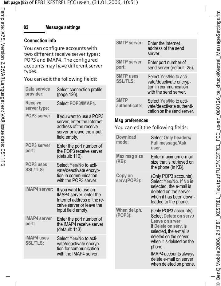 Message settings82&copy;  BenQ Mobile 2006, Z:\EF81_KESTREL_1\output\FUG\KESTREL_FCC_us-en_060126_te_druck\Kestrel_MessageSettings.fmleft page (82) of EF81 KESTREL FCC us-en, (31.01.2006, 10:51)Template: X75, Version 2.2;VAR Language: en; VAR issue date: 051116Connection infoYou can configure accounts with two different receive server types: POP3 and IMAP4. The configured accounts may have different server types.You can edit the following fields:Msg preferencesYou can edit the following fields:Data service provider: Select connection profile (page 126).Receive server type: Select POP3/IMAP4. POP3 server: If you want to use a POP3 server, enter the Internet address of the receive server or leave the input field empty.POP3 server port: Enter the port number of the POP3 receive server (default: 110).POP3 uses SSL/TLS: Select Yes/No to acti-vate/deactivate encryp-tion in communication with the POP3 server.IMAP4 server: If you want to use an IMAP4 server, enter the Internet address of the re-ceive server or leave the input field empty.IMAP4 server port: Enter the port number of the IMAP4 receive server (default: 143).IMAP4 uses SSL/TLS: Select Yes/No to acti-vate/deactivate encryp-tion for communication with the IMAP4 server.SMTP server:  Enter the Internet address of the send server.SMTP server port:  Enter port number of send server (default: 25).SMTP uses SSL/TLS: Select Yes/No to acti-vate/deactivate encryp-tion in communication with the send server.SMTP authenticate: Select Yes/No to acti-vate/deactivate authenti-cation on the send server. Download mode: Select Only headers/ Full message/Ask user. Max msg size (KB):  Enter maximum e-mail size that is retrieved on the phone (in KB).Copy on serv.(POP3): (Only POP3 accounts) Select Yes/No. If No is selected, the e-mail is deleted on the server when it has been down-loaded to the phone.When del.ph. (POP3): (Only POP3 accounts) Select Delete on serv./ Leave on srver. If Delete on serv. is selected, the e-mail is deleted on the server when it is deleted on the phone.IMAP4 accounts always delete e-mail on server when deleted on phone.