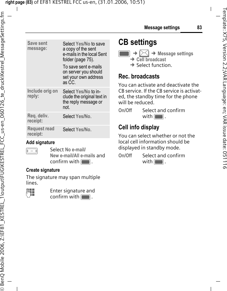 83Message settingsright page (83) of EF81 KESTREL FCC us-en, (31.01.2006, 10:51)&copy; BenQ Mobile 2006, Z:\EF81_KESTREL_1\output\FUG\KESTREL_FCC_us-en_060126_te_druck\Kestrel_MessageSettings.fmTemplate: X75, Version 2.2;VAR Language: en; VAR issue date: 051116Add signatureFSelect No e-mail/New e-mail/All e-mails and confirm with C.Create signatureThe signature may span multiple lines.JEnter signature and confirm with C.CB settingsC &cent;M &cent;Message settings &cent;Cell broadcast &cent;Select function. Rec. broadcastsYou can activate and deactivate the CB service. If the CB service is activat-ed, the standby time for the phone will be reduced.On/Off Select and confirm with C.Cell info displayYou can select whether or not the local cell information should be displayed in standby mode.On/Off Select and confirm with C.Save sent message: Select Yes/No to save a copy of the sent e-mails in the local Sent folder (page 75). To save sent e-mails on server you should set your own address as CC. Include orig on reply: Select Yes/No to in-clude the original text in the reply message or not.Req. deliv. receipt: Select Yes/No.Request read receipt: Select Yes/No.