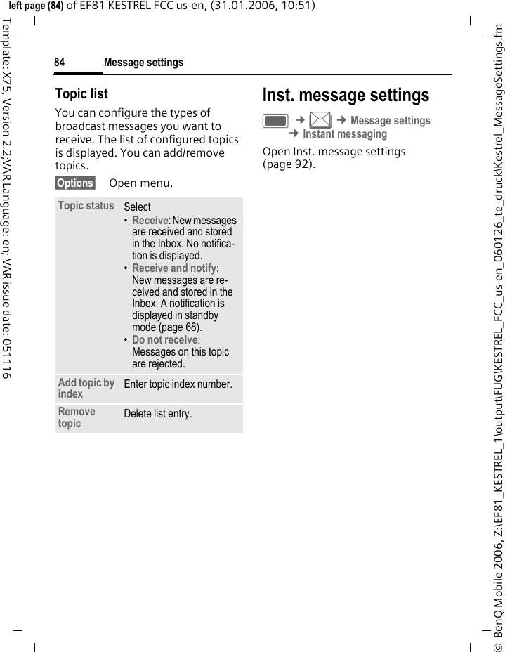 Message settings84&copy;  BenQ Mobile 2006, Z:\EF81_KESTREL_1\output\FUG\KESTREL_FCC_us-en_060126_te_druck\Kestrel_MessageSettings.fmleft page (84) of EF81 KESTREL FCC us-en, (31.01.2006, 10:51)Template: X75, Version 2.2;VAR Language: en; VAR issue date: 051116Topic listYou can configure the types of broadcast messages you want to receive. The list of configured topics is displayed. You can add/remove topics.&sect;Options&sect; Open menu. Inst. message settingsC &cent;M &cent;Message settings &cent;Instant messaging Open Inst. message settings (page 92).Topic status Select&bull;Receive: New messages are received and stored in the Inbox. No notifica-tion is displayed. &bull;Receive and notify: New messages are re-ceived and stored in the Inbox. A notification is displayed in standby mode (page 68).&bull;Do not receive: Messages on this topic are rejected. Add topic by index Enter topic index number.Remove topic Delete list entry.