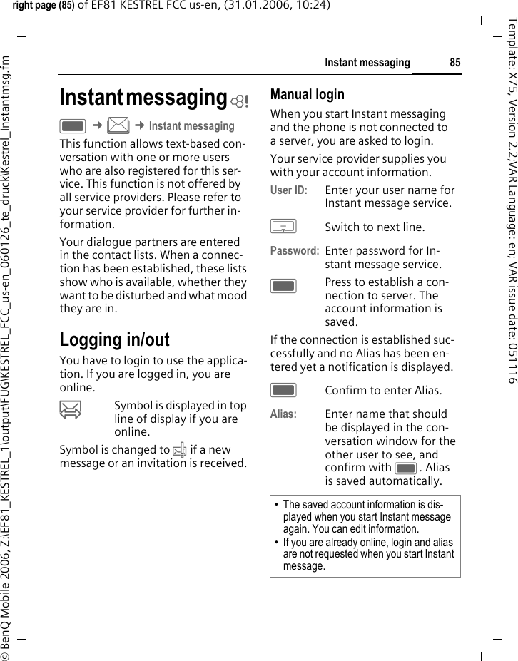 85Instant messagingright page (85) of EF81 KESTREL FCC us-en, (31.01.2006, 10:24)&copy; BenQ Mobile 2006, Z:\EF81_KESTREL_1\output\FUG\KESTREL_FCC_us-en_060126_te_druck\Kestrel_Instantmsg.fmTemplate: X75, Version 2.2;VAR Language: en; VAR issue date: 051116Instant messaging bC &cent;M &cent;Instant messagingThis function allows text-based con-versation with one or more users who are also registered for this ser-vice. This function is not offered by all service providers. Please refer to your service provider for further in-formation.Your dialogue partners are entered in the contact lists. When a connec-tion has been established, these lists show who is available, whether they want to be disturbed and what mood they are in. Logging in/outYou have to login to use the applica-tion. If you are logged in, you are online. &oelig;Symbol is displayed in top line of display if you are online. Symbol is changed to &rsaquo; if a new message or an invitation is received.Manual loginWhen you start Instant messaging and the phone is not connected to a server, you are asked to login. Your service provider supplies you with your account information.User ID: Enter your user name for Instant message service.HSwitch to next line.Password: Enter password for In-stant message service.CPress to establish a con-nection to server. The account information is saved.If the connection is established suc-cessfully and no Alias has been en-tered yet a notification is displayed. CConfirm to enter Alias.Alias: Enter name that should be displayed in the con-versation window for the other user to see, and confirm with C. Alias is saved automatically.&bull; The saved account information is dis-played when you start Instant message again. You can edit information. &bull; If you are already online, login and alias are not requested when you start Instant message.