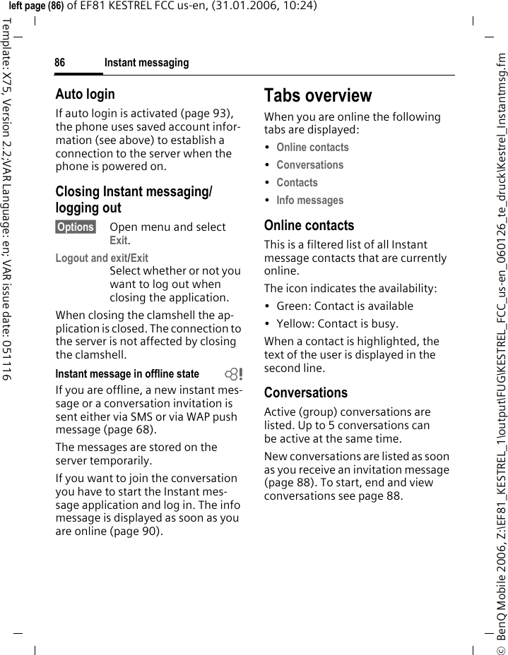 Instant messaging86&copy;  BenQ Mobile 2006, Z:\EF81_KESTREL_1\output\FUG\KESTREL_FCC_us-en_060126_te_druck\Kestrel_Instantmsg.fmleft page (86) of EF81 KESTREL FCC us-en, (31.01.2006, 10:24)Template: X75, Version 2.2;VAR Language: en; VAR issue date: 051116Auto loginIf auto login is activated (page 93), the phone uses saved account infor-mation (see above) to establish a connection to the server when the phone is powered on.Closing Instant messaging/ logging out&sect;Options&sect; Open menu and select Exit.Logout and exit/ExitSelect whether or not you want to log out when closing the application.When closing the clamshell the ap-plication is closed. The connection to the server is not affected by closing the clamshell.Instant message in offline state bIf you are offline, a new instant mes-sage or a conversation invitation is sent either via SMS or via WAP push message (page 68). The messages are stored on the server temporarily. If you want to join the conversation you have to start the Instant mes-sage application and log in. The info message is displayed as soon as you are online (page 90).Tabs overviewWhen you are online the following tabs are displayed:&bull;Online contacts &bull;Conversations &bull;Contacts &bull;Info messages Online contactsThis is a filtered list of all Instant message contacts that are currently online.The icon indicates the availability:&bull; Green: Contact is available &bull; Yellow: Contact is busy.When a contact is highlighted, the text of the user is displayed in the second line. ConversationsActive (group) conversations are listed. Up to 5 conversations can be active at the same time. New conversations are listed as soon as you receive an invitation message (page 88). To start, end and view conversations see page 88.