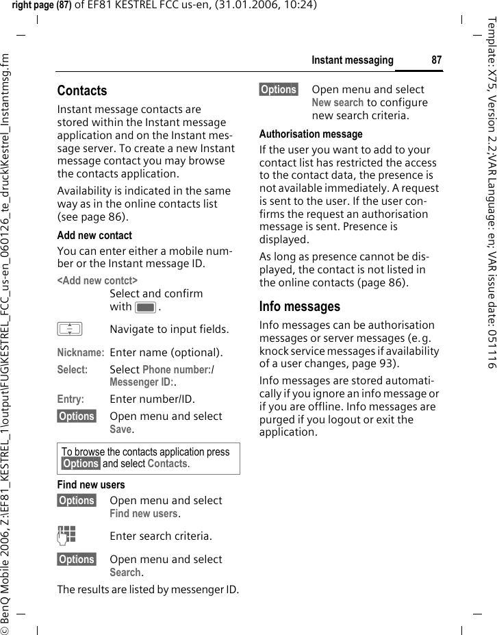 87Instant messagingright page (87) of EF81 KESTREL FCC us-en, (31.01.2006, 10:24)&copy; BenQ Mobile 2006, Z:\EF81_KESTREL_1\output\FUG\KESTREL_FCC_us-en_060126_te_druck\Kestrel_Instantmsg.fmTemplate: X75, Version 2.2;VAR Language: en; VAR issue date: 051116ContactsInstant message contacts are stored within the Instant message application and on the Instant mes-sage server. To create a new Instant message contact you may browse the contacts application.Availability is indicated in the same way as in the online contacts list (see page 86).Add new contactYou can enter either a mobile num-ber or the Instant message ID. <Add new contct> Select and confirm with C.INavigate to input fields.Nickname: Enter name (optional).Select: Select Phone number:/Messenger ID:. Entry: Enter number/ID.&sect;Options&sect; Open menu and select Save. Find new users&sect;Options&sect; Open menu and select Find new users.JEnter search criteria. &sect;Options&sect; Open menu and select Search.The results are listed by messenger ID.&sect;Options&sect; Open menu and select New search to configure new search criteria.Authorisation messageIf the user you want to add to your contact list has restricted the access to the contact data, the presence is not available immediately. A request is sent to the user. If the user con-firms the request an authorisation message is sent. Presence is displayed. As long as presence cannot be dis-played, the contact is not listed in the online contacts (page 86).Info messagesInfo messages can be authorisation messages or server messages (e.g. knock service messages if availability of a user changes, page 93).Info messages are stored automati-cally if you ignore an info message or if you are offline. Info messages are purged if you logout or exit the application.To browse the contacts application press &sect;Options&sect; and select Contacts. 