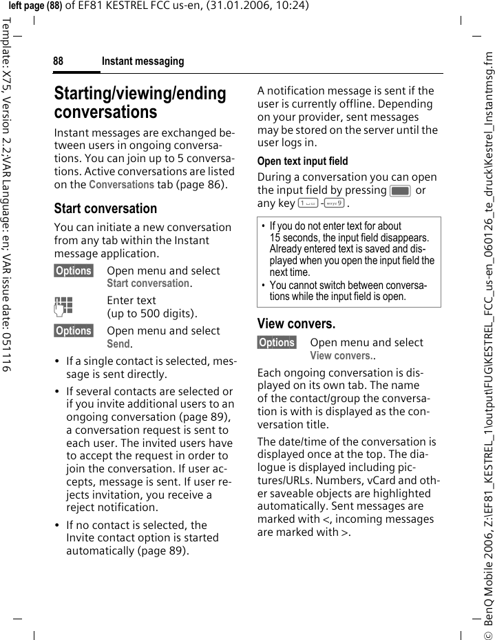 Instant messaging88&copy;  BenQ Mobile 2006, Z:\EF81_KESTREL_1\output\FUG\KESTREL_FCC_us-en_060126_te_druck\Kestrel_Instantmsg.fmleft page (88) of EF81 KESTREL FCC us-en, (31.01.2006, 10:24)Template: X75, Version 2.2;VAR Language: en; VAR issue date: 051116Starting/viewing/ending conversationsInstant messages are exchanged be-tween users in ongoing conversa-tions. You can join up to 5 conversa-tions. Active conversations are listed on the Conversations tab (page 86). Start conversationYou can initiate a new conversation from any tab within the Instant message application.&sect;Options&sect; Open menu and select Start conversation.JEnter text (up to 500 digits).&sect;Options&sect; Open menu and select Send.&bull; If a single contact is selected, mes-sage is sent directly. &bull; If several contacts are selected or if you invite additional users to an ongoing conversation (page 89), a conversation request is sent to each user. The invited users have to accept the request in order to join the conversation. If user ac-cepts, message is sent. If user re-jects invitation, you receive a reject notification.&bull; If no contact is selected, the Invite contact option is started automatically (page 89).A notification message is sent if the user is currently offline. Depending on your provider, sent messages may be stored on the server until the user logs in.Open text input fieldDuring a conversation you can open the input field by pressing C or any key 1-9. View convers.&sect;Options&sect; Open menu and select View convers..Each ongoing conversation is dis-played on its own tab. The name of the contact/group the conversa-tion is with is displayed as the con-versation title. The date/time of the conversation is displayed once at the top. The dia-logue is displayed including pic-tures/URLs. Numbers, vCard and oth-er saveable objects are highlighted automatically. Sent messages are marked with <, incoming messages are marked with >. &bull; If you do not enter text for about 15 seconds, the input field disappears. Already entered text is saved and dis-played when you open the input field the next time.&bull; You cannot switch between conversa-tions while the input field is open.