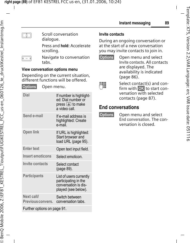 89Instant messagingright page (89) of EF81 KESTREL FCC us-en, (31.01.2006, 10:24)&copy; BenQ Mobile 2006, Z:\EF81_KESTREL_1\output\FUG\KESTREL_FCC_us-en_060126_te_druck\Kestrel_Instantmsg.fmTemplate: X75, Version 2.2;VAR Language: en; VAR issue date: 051116IScroll conversation dialogue. Press and hold: Accelerate scrolling. FNavigate to conversation tabs.View conversation options menu Depending on the current situation, different functions will be offered.&sect;Options&sect; Open menu.Invite contactsDuring an ongoing conversation or at the start of a new conversation you may invite contacts to join in.&sect;Options&sect; Open menu and select Invite contacts. All contacts are displayed. The availability is indicated (page 86).JSelect contact(s) and con-firm with &sect;OK&sect; to start con-versation with selected contacts (page 87). End conversations&sect;Options&sect; Open menu and select End conversation. The con-versation is closed.Dial If number is highlight-ed: Dial number or press j to make a video call.Send e-mail If e-mail address is highlighted: Create e-mail.Open link If URL is highlighted: Start browser and load URL (page 95).Enter text Open text input field.Insert emoticons Select emoticon.Invite contacts Select contact (page 89).Participants List of users currently participating in the conversation is dis-played (see below).Next call/Previous convers. Switch between conversation tabs.Further options on page 91.