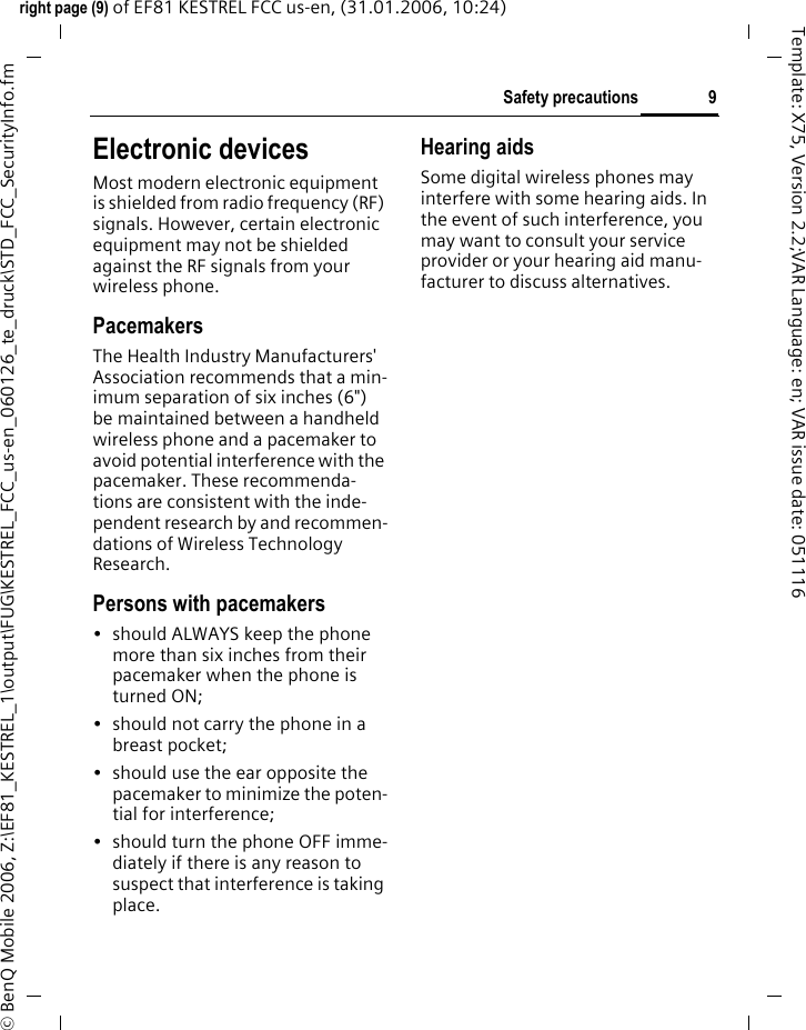 9Safety precautionsright page (9) of EF81 KESTREL FCC us-en, (31.01.2006, 10:24)&copy; BenQ Mobile 2006, Z:\EF81_KESTREL_1\output\FUG\KESTREL_FCC_us-en_060126_te_druck\STD_FCC_SecurityInfo.fmTemplate: X75, Version 2.2;VAR Language: en; VAR issue date: 051116Electronic devicesMost modern electronic equipment is shielded from radio frequency (RF) signals. However, certain electronic equipment may not be shielded against the RF signals from your wireless phone.PacemakersThe Health Industry Manufacturers' Association recommends that a min-imum separation of six inches (6") be maintained between a handheld wireless phone and a pacemaker to avoid potential interference with the pacemaker. These recommenda-tions are consistent with the inde-pendent research by and recommen-dations of Wireless Technology Research.Persons with pacemakers&bull; should ALWAYS keep the phone more than six inches from their pacemaker when the phone is turned ON;&bull; should not carry the phone in a breast pocket;&bull; should use the ear opposite the pacemaker to minimize the poten-tial for interference;&bull; should turn the phone OFF imme-diately if there is any reason to suspect that interference is taking place.Hearing aids Some digital wireless phones may interfere with some hearing aids. In the event of such interference, you may want to consult your service provider or your hearing aid manu-facturer to discuss alternatives.