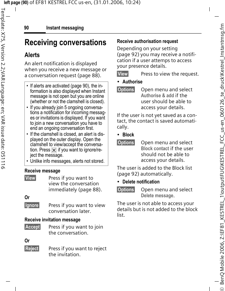 Instant messaging90&copy;  BenQ Mobile 2006, Z:\EF81_KESTREL_1\output\FUG\KESTREL_FCC_us-en_060126_te_druck\Kestrel_Instantmsg.fmleft page (90) of EF81 KESTREL FCC us-en, (31.01.2006, 10:24)Template: X75, Version 2.2;VAR Language: en; VAR issue date: 051116Receiving conversationsAlertsAn alert notification is displayed when you receive a new message or a conversation request (page 88). Receive message &sect;View&sect; Press if you want to view the conversation immediately (page 88).Or &sect;Ignore&sect; Press if you want to view conversation later.Receive invitation message &sect;Accept&sect; Press if you want to join the conversation.Or &sect;Reject&sect; Press if you want to reject the invitation.Receive authorisation requestDepending on your setting (page 92) you may receive a notifi-cation if a user attemps to access your presence details.&sect;View&sect; Press to view the request. &bull;Authorise &sect;Options&sect; Open menu and select Authorise &amp; add if the user should be able to access your details. If the user is not yet saved as a con-tact, the contact is saved automati-cally.&bull;Block &sect;Options&sect; Open menu and select Block contact if the user should not be able to access your details.The user is added to the Block list (page 92) automatically.&bull;Delete notification &sect;Options&sect; Open menu and select Delete message. The user is not able to access your details but is not added to the block list.&bull; If alerts are activated (page 90), the in-formation is also displayed when Instant message is not open but you are online (whether or not the clamshell is closed).&bull; If you already join 5 ongoing conversa-tions a notification for incoming messag-es or invitations is displayed. If you want to join a new conversation you have to end an ongoing conversation first.&bull; If the clamshell is closed, an alert is dis-played on the outer display. Open the clamshell to view/accept the conversa-tion. Press &micro; if you want to ignore/re-ject the message.&bull; Unlike info messages, alerts not stored.