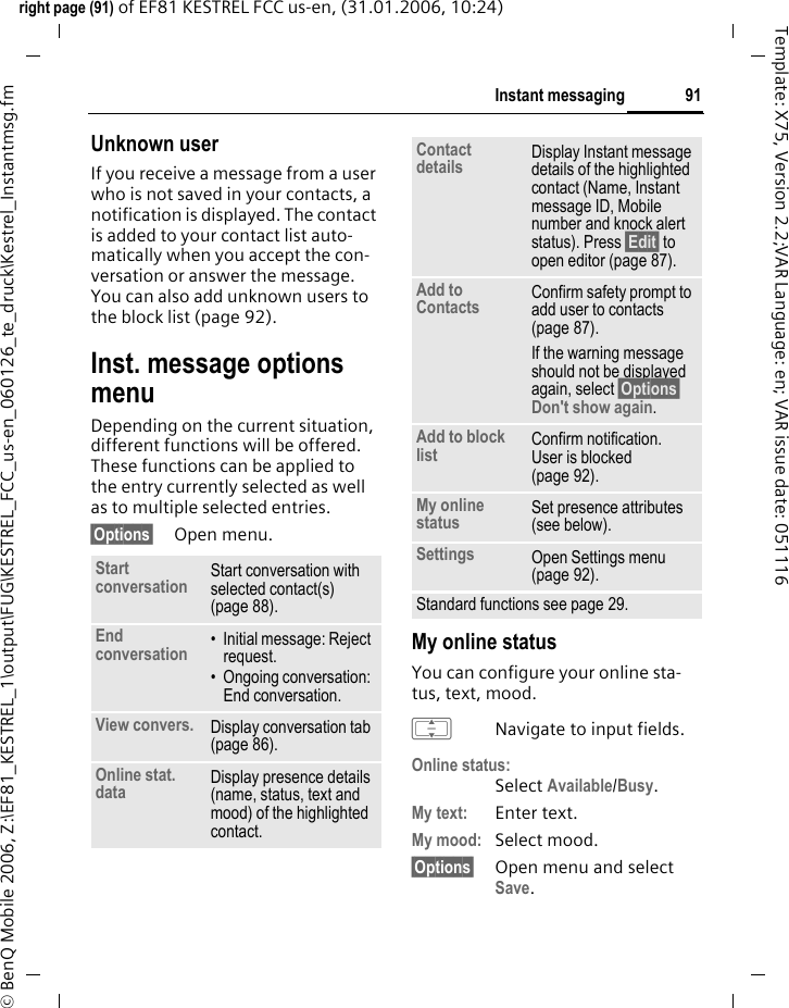 91Instant messagingright page (91) of EF81 KESTREL FCC us-en, (31.01.2006, 10:24)&copy; BenQ Mobile 2006, Z:\EF81_KESTREL_1\output\FUG\KESTREL_FCC_us-en_060126_te_druck\Kestrel_Instantmsg.fmTemplate: X75, Version 2.2;VAR Language: en; VAR issue date: 051116Unknown user If you receive a message from a user who is not saved in your contacts, a notification is displayed. The contact is added to your contact list auto-matically when you accept the con-versation or answer the message. You can also add unknown users to the block list (page 92).Inst. message options menuDepending on the current situation, different functions will be offered. These functions can be applied to the entry currently selected as well as to multiple selected entries.&sect;Options&sect; Open menu.My online statusYou can configure your online sta-tus, text, mood.INavigate to input fields.Online status:Select Available/Busy.My text: Enter text.My mood: Select mood. &sect;Options&sect; Open menu and select Save. Start conversation Start conversation with selected contact(s) (page 88). End conversation &bull; Initial message: Reject request.&bull; Ongoing conversation: End conversation.View convers. Display conversation tab (page 86).Online stat. data Display presence details (name, status, text and mood) of the highlighted contact.Contact details Display Instant message details of the highlighted contact (Name, Instant message ID, Mobile number and knock alert status). Press &sect;Edit&sect; to open editor (page 87). Add to Contacts Confirm safety prompt to add user to contacts (page 87). If the warning message should not be displayed again, select &sect;Options&sect; Don't show again.Add to block list Confirm notification. User is blocked (page 92).My online status Set presence attributes (see below).Settings Open Settings menu (page 92). Standard functions see page 29.