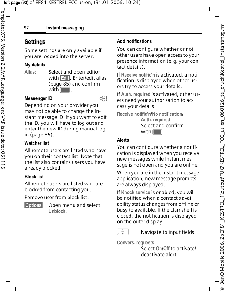 Instant messaging92&copy;  BenQ Mobile 2006, Z:\EF81_KESTREL_1\output\FUG\KESTREL_FCC_us-en_060126_te_druck\Kestrel_Instantmsg.fmleft page (92) of EF81 KESTREL FCC us-en, (31.01.2006, 10:24)Template: X75, Version 2.2;VAR Language: en; VAR issue date: 051116SettingsSome settings are only available if you are logged into the server.My detailsAlias: Select and open editor with &sect;Edit&sect;. Enter/edit alias (page 85) and confirm with C.Messenger ID bDepending on your provider you may not be able to change the In-stant message ID. If you want to edit the ID, you will have to log out and enter the new ID during manual log-in (page 85).Watcher listAll remote users are listed who have you on their contact list. Note that the list also contains users you have already blocked.Block listAll remote users are listed who are blocked from contacting you.Remove user from block list:&sect;Options&sect; Open menu and select Unblock.Add notifications You can configure whether or not other users have open access to your presence information (e.g. your con-tact details). If Receive notific'n is activated, a noti-fication is displayed when other us-ers try to access your details.If Auth. required is activated, other us-ers need your authorisation to ac-cess your details. Receive notific'n/No notification/Auth. requiredSelect and confirm with C.AlertsYou can configure whether a notifi-cation is displayed when you receive new messages while Instant mes-sage is not open and you are online. When you are in the Instant message application, new message prompts are always displayed.If Knock service is enabled, you will be notified when a contact&rsquo;s avail-ability status changes from offline or busy to available. If the clamshell is closed, the notification is displayed on the outer display.INavigate to input fields.Convers. requestsSelect On/Off to activate/ deactivate alert.