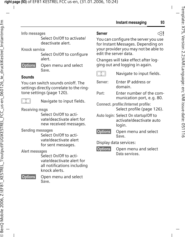 93Instant messagingright page (93) of EF81 KESTREL FCC us-en, (31.01.2006, 10:24)&copy; BenQ Mobile 2006, Z:\EF81_KESTREL_1\output\FUG\KESTREL_FCC_us-en_060126_te_druck\Kestrel_Instantmsg.fmTemplate: X75, Version 2.2;VAR Language: en; VAR issue date: 051116Info messagesSelect On/Off to activate/ deactivate alert.Knock serviceSelect On/Off to configure alert.&sect;Options&sect; Open menu and select Save. SoundsYou can switch sounds on/off. The settings directly correlate to the ring-tone settings (page 120).INavigate to input fields.Receiving msgsSelect On/Off to acti-vate/deactivate alert for new received messages.Sending messagesSelect On/Off to acti-vate/deactivate alert for sent messages.Alert messagesSelect On/Off to acti-vate/deactivate alert for all notifications including knock alerts.&sect;Options&sect; Open menu and select Save. Server  bYou can configure the server you use for Instant Messages. Depending on your provider you may not be able to edit the server data.Changes will take effect after log-ging out and logging in again. INavigate to input fields.Server: Enter IP address or domain.Port: Enter number of the com-munication port, e.g. 80.Connect. profile:/Internet profile:Select profile (page 126). Auto login: Select On startup/Off to activate/deactivate auto login.&sect;Options&sect; Open menu and select Save. Display data services:&sect;Options&sect; Open menu and select Data services. 