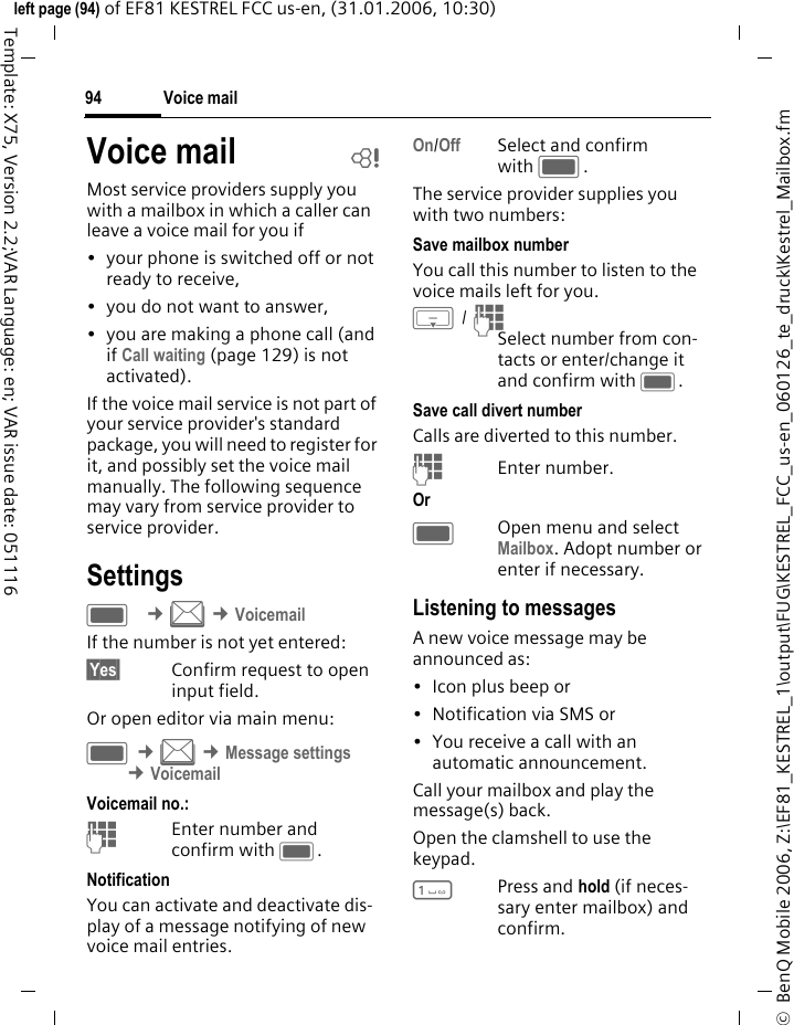 Voice mail94&copy;  BenQ Mobile 2006, Z:\EF81_KESTREL_1\output\FUG\KESTREL_FCC_us-en_060126_te_druck\Kestrel_Mailbox.fmleft page (94) of EF81 KESTREL FCC us-en, (31.01.2006, 10:30)Template: X75, Version 2.2;VAR Language: en; VAR issue date: 051116Voice mail bMost service providers supply you with a mailbox in which a caller can leave a voice mail for you if&bull; your phone is switched off or not ready to receive,&bull; you do not want to answer,&bull; you are making a phone call (and if Call waiting (page 129) is not activated).If the voice mail service is not part of your service provider's standard package, you will need to register for it, and possibly set the voice mail manually. The following sequence may vary from service provider to service provider.SettingsC &cent;M &cent;VoicemailIf the number is not yet entered:&sect;Yes&sect; Confirm request to open input field.Or open editor via main menu:C &cent;M &cent;Message settings &cent;Voicemail Voicemail no.:JEnter number and confirm with C.NotificationYou can activate and deactivate dis-play of a message notifying of new voice mail entries.On/Off Select and confirm with C.The service provider supplies you with two numbers:Save mailbox numberYou call this number to listen to the voice mails left for you. H / JSelect number from con-tacts or enter/change it and confirm with C. Save call divert numberCalls are diverted to this number. JEnter number.Or COpen menu and select Mailbox. Adopt number or enter if necessary.Listening to messagesA new voice message may be announced as: &bull; Icon plus beep or&bull; Notification via SMS or&bull; You receive a call with an automatic announcement.Call your mailbox and play the message(s) back.Open the clamshell to use the keypad.1Press and hold (if neces-sary enter mailbox) and confirm.