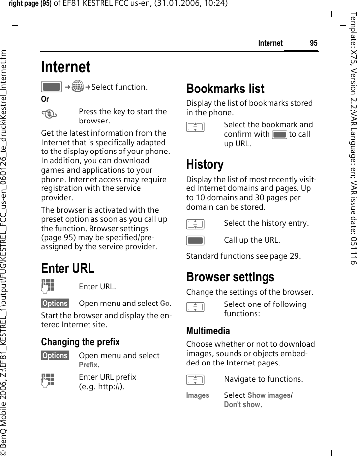 95Internetright page (95) of EF81 KESTREL FCC us-en, (31.01.2006, 10:24)&copy; BenQ Mobile 2006, Z:\EF81_KESTREL_1\output\FUG\KESTREL_FCC_us-en_060126_te_druck\Kestrel_Internet.fmTemplate: X75, Version 2.2;VAR Language: en; VAR issue date: 051116Internet C&cent;O&cent;Select function. Or kPress the key to start the browser.Get the latest information from the Internet that is specifically adapted to the display options of your phone. In addition, you can download games and applications to your phone. Internet access may require registration with the service provider.The browser is activated with the preset option as soon as you call up the function. Browser settings (page 95) may be specified/pre-assigned by the service provider.Enter URLJEnter URL.&sect;Options&sect; Open menu and select Go.Start the browser and display the en-tered Internet site.Changing the prefix&sect;Options&sect; Open menu and select Prefix.JEnter URL prefix (e.g. http://).Bookmarks listDisplay the list of bookmarks stored in the phone.ISelect the bookmark and confirm with Cto call up URL.HistoryDisplay the list of most recently visit-ed Internet domains and pages. Up to 10 domains and 30 pages per domain can be stored. ISelect the history entry.CCall up the URL.Standard functions see page 29.Browser settingsChange the settings of the browser.ISelect one of following functions:MultimediaChoose whether or not to download images, sounds or objects embed-ded on the Internet pages.INavigate to functions.Images Select Show images/Don't show.