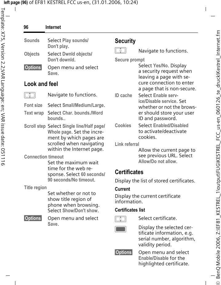 Internet96&copy;  BenQ Mobile 2006, Z:\EF81_KESTREL_1\output\FUG\KESTREL_FCC_us-en_060126_te_druck\Kestrel_Internet.fmleft page (96) of EF81 KESTREL FCC us-en, (31.01.2006, 10:24)Template: X75, Version 2.2;VAR Language: en; VAR issue date: 051116Sounds Select Play sounds/Don't play.Objects Select Dwnld objects/Don't downld.&sect;Options&sect; Open menu and select Save.Look and feelINavigate to functions.Font size Select Small/Medium/Large.Text wrap Select Char. bounds./Word bounds..Scroll step Select Single line/Half page/Whole page. Set the incre-ment by which pages are scrolled when navigating within the Internet page.Connection timeoutSet the maximum wait time for the web re-sponse. Select 60 seconds/90 seconds/No timeout.Title regionSet whether or not to show title region of phone when browsing. Select Show/Don't show.&sect;Options&sect; Open menu and select Save.SecurityINavigate to functions.Secure promptSelect Yes/No. Display a security request when leaving a page with se-cure connection to enter a page that is non-secure.ID cache Select Enable serv-ice/Disable service. Set whether or not the brows-er should store your user ID and password.Cookies Select Enabled/Disabled to activate/deactivate cookies. Link referralAllow the current page to see previous URL. Select Allow/Do not allow. CertificatesDisplay the list of stored certificates.CurrentDisplay the current certificate information.Certificates listISelect certificate.CDisplay the selected cer-tificate information, e.g. serial number, algorithm, validity period.&sect;Options&sect; Open menu and select Enable/Disable for the highlighted certificate.