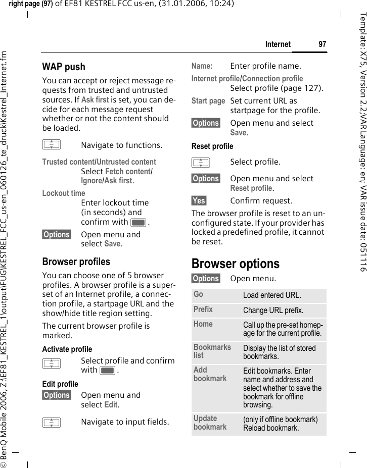 97Internetright page (97) of EF81 KESTREL FCC us-en, (31.01.2006, 10:24)&copy; BenQ Mobile 2006, Z:\EF81_KESTREL_1\output\FUG\KESTREL_FCC_us-en_060126_te_druck\Kestrel_Internet.fmTemplate: X75, Version 2.2;VAR Language: en; VAR issue date: 051116WAP pushYou can accept or reject message re-quests from trusted and untrusted sources. If Ask first is set, you can de-cide for each message request whether or not the content should be loaded. INavigate to functions.Trusted content/Untrusted contentSelect Fetch content/Ignore/Ask first.Lockout timeEnter lockout time (in seconds) and confirm with C.&sect;Options&sect; Open menu and select Save.Browser profilesYou can choose one of 5 browser profiles. A browser profile is a super-set of an Internet profile, a connec-tion profile, a startpage URL and the show/hide title region setting. The current browser profile is marked. Activate profileISelect profile and confirm with C.Edit profile&sect;Options&sect; Open menu and select Edit. INavigate to input fields.Name: Enter profile name.Internet profile/Connection profileSelect profile (page 127).Start page Set current URL as startpage for the profile.&sect;Options&sect; Open menu and select Save. Reset profile ISelect profile.&sect;Options&sect; Open menu and select Reset profile. &sect;Yes&sect; Confirm request.The browser profile is reset to an un-configured state. If your provider has locked a predefined profile, it cannot be reset.Browser options&sect;Options&sect; Open menu.Go Load entered URL.Prefix Change URL prefix.Home Call up the pre-set homep-age for the current profile.Bookmarks list Display the list of stored bookmarks. Add bookmark Edit bookmarks. Enter name and address and select whether to save the bookmark for offline browsing. Update bookmark (only if offline bookmark) Reload bookmark.