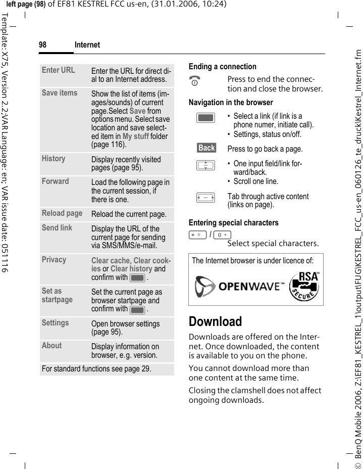 Internet98&copy;  BenQ Mobile 2006, Z:\EF81_KESTREL_1\output\FUG\KESTREL_FCC_us-en_060126_te_druck\Kestrel_Internet.fmleft page (98) of EF81 KESTREL FCC us-en, (31.01.2006, 10:24)Template: X75, Version 2.2;VAR Language: en; VAR issue date: 051116Ending a connectionBPress to end the connec-tion and close the browser.Navigation in the browserEntering special characters*/0Select special characters. DownloadDownloads are offered on the Inter-net. Once downloaded, the content is available to you on the phone. You cannot download more than one content at the same time.Closing the clamshell does not affect ongoing downloads.Enter URL Enter the URL for direct di-al to an Internet address.Save items Show the list of items (im-ages/sounds) of current page.Select Save from options menu. Select save location and save select-ed item in My stuff folder (page 116). History Display recently visited pages (page 95).Forward Load the following page in the current session, if there is one.Reload page Reload the current page.Send link Display the URL of the current page for sending via SMS/MMS/e-mail.Privacy Clear cache, Clear cook-ies or Clear history and confirm with C.Set as startpage Set the current page as browser startpage and confirm with C.Settings Open browser settings (page 95).About Display information on browser, e.g. version. For standard functions see page 29.C &bull; Select a link (if link is a phone numer, initiate call).&bull; Settings, status on/off.&sect;Back&sect; Press to go back a page.I &bull; One input field/link for-ward/back.&bull; Scroll one line.F Tab through active content (links on page).The Internet browser is under licence of: