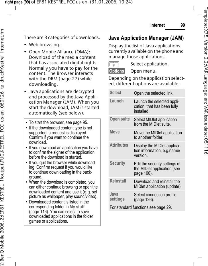 99Internetright page (99) of EF81 KESTREL FCC us-en, (31.01.2006, 10:24)&copy; BenQ Mobile 2006, Z:\EF81_KESTREL_1\output\FUG\KESTREL_FCC_us-en_060126_te_druck\Kestrel_Internet.fmTemplate: X75, Version 2.2;VAR Language: en; VAR issue date: 051116There are 3 categories of downloads:&bull;Web browsing.&bull; Open Mobile Alliance (OMA): Download of the media content that has associated digital rights. Normally you have to pay for the content. The Browser interacts with the DRM (page 27) while downloading.&bull; Java applications are decrypted and processed by the Java Appli-cation Manager (JAM). When you start the download, JAM is started automatically (see below).Java Application Manager (JAM)Display the list of Java applications currently available on the phone and manage those applications.ISelect application.&sect;Options&sect; Open menu.Depending on the application select-ed, different options are available:&bull; To start the browser, see page 95.&bull; If the downloaded content type is not supported, a request is displayed. Confirm if you want to continue the download.&bull; If you download an application you have to confirm the signer of the application before the download is started. &bull; If you quit the browser while download-ing: Confirm request if you would like to continue downloading in the back-ground.&bull; When the download is completed, you can either continue browsing or open the downloaded content and use it (e.g. set picture as wallpaper, play sound/video). &bull; Downloaded content is listed in the corresponding folder in My stuff (page 116). You can select to save downloaded applications in the folder games or applications.Select Open the selected link.Launch Launch the selected appli-cation, that has been fully installed.Open suite Select MIDlet application from the MIDlet suite.Move Move the MIDlet application to another folder. Attributes Display the MIDlet applica-tion information, e.g.name/ version.Security Edit the security settings of the MIDlet application (see page 100).Reinstall Download and reinstall the MIDlet application (update).Java settings Select connection profile (page 126). For standard functions see page 29.